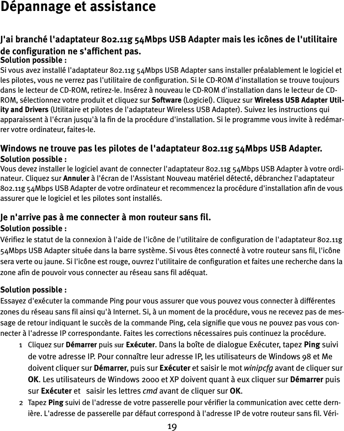 19Dépannage et assistanceJ&apos;ai branché l&apos;adaptateur 802.11g 54Mbps USB Adapter mais les icônes de l&apos;utilitaire de configuration ne s&apos;affichent pas.Solution possible :Si vous avez installé l&apos;adaptateur 802.11g 54Mbps USB Adapter sans installer préalablement le logiciel et les pilotes, vous ne verrez pas l&apos;utilitaire de configuration. Si le CD-ROM d&apos;installation se trouve toujours dans le lecteur de CD-ROM, retirez-le. Insérez à nouveau le CD-ROM d&apos;installation dans le lecteur de CD-ROM, sélectionnez votre produit et cliquez sur Software (Logiciel). Cliquez sur Wireless USB Adapter Util-ity and Drivers (Utilitaire et pilotes de l&apos;adaptateur Wireless USB Adapter). Suivez les instructions qui apparaissent à l&apos;écran jusqu&apos;à la fin de la procédure d&apos;installation. Si le programme vous invite à redémar-rer votre ordinateur, faites-le.Windows ne trouve pas les pilotes de l&apos;adaptateur 802.11g 54Mbps USB Adapter.Solution possible :Vous devez installer le logiciel avant de connecter l&apos;adaptateur 802.11g 54Mbps USB Adapter à votre ordi-nateur. Cliquez sur Annuler à l&apos;écran de l&apos;Assistant Nouveau matériel détecté, débranchez l&apos;adaptateur 802.11g 54Mbps USB Adapter de votre ordinateur et recommencez la procédure d&apos;installation afin de vous assurer que le logiciel et les pilotes sont installés.Je n&apos;arrive pas à me connecter à mon routeur sans fil.Solution possible :Vérifiez le statut de la connexion à l&apos;aide de l&apos;icône de l&apos;utilitaire de configuration de l&apos;adaptateur 802.11g 54Mbps USB Adapter située dans la barre système. Si vous êtes connecté à votre routeur sans fil, l&apos;icône sera verte ou jaune. Si l&apos;icône est rouge, ouvrez l&apos;utilitaire de configuration et faites une recherche dans la zone afin de pouvoir vous connecter au réseau sans fil adéquat.Solution possible :Essayez d&apos;exécuter la commande Ping pour vous assurer que vous pouvez vous connecter à différentes zones du réseau sans fil ainsi qu&apos;à Internet. Si, à un moment de la procédure, vous ne recevez pas de mes-sage de retour indiquant le succès de la commande Ping, cela signifie que vous ne pouvez pas vous con-necter à l&apos;adresse IP correspondante. Faites les corrections nécessaires puis continuez la procédure.1 Cliquez sur Démarrer puis sur Exécuter. Dans la boîte de dialogue Exécuter, tapez Ping suivi de votre adresse IP. Pour connaître leur adresse IP, les utilisateurs de Windows 98 et Me doivent cliquer sur Démarrer, puis sur Exécuter et saisir le mot winipcfg avant de cliquer sur OK. Les utilisateurs de Windows 2000 et XP doivent quant à eux cliquer sur Démarrer puis sur Exécuter et   saisir les lettres cmd avant de cliquer sur OK.2Tapez Ping suivi de l&apos;adresse de votre passerelle pour vérifier la communication avec cette dern-ière. L&apos;adresse de passerelle par défaut correspond à l&apos;adresse IP de votre routeur sans fil. Véri-