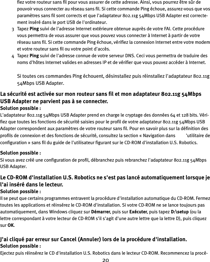 20fiez votre routeur sans fil pour vous assurer de cette adresse. Ainsi, vous pourrez être sûr de pouvoir vous connecter au réseau sans fil. Si cette commande Ping échoue, assurez-vous que vos paramètres sans fil sont corrects et que l&apos;adaptateur 802.11g 54Mbps USB Adapter est correcte-ment inséré dans le port USB de l&apos;ordinateur.3Tapez Ping suivi de l&apos;adresse Internet extérieure obtenue auprès de votre FAI. Cette procédure vous permettra de vous assurer que vous pouvez vous connecter à Internet à partir de votre réseau sans fil. Si cette commande Ping échoue, vérifiez la connexion Internet entre votre modem et votre routeur sans fil ou votre point d&apos;accès. 4Tapez Ping suivi de l&apos;adresse connue de votre serveur DNS. Ceci vous permettra de traduire des noms d&apos;hôtes Internet valides en adresses IP et de vérifier que vous pouvez accéder à Internet.Si toutes ces commandes Ping échouent, désinstallez puis réinstallez l&apos;adaptateur 802.11g 54Mbps USB Adapter.La sécurité est activée sur mon routeur sans fil et mon adaptateur 802.11g 54Mbps USB Adapter ne parvient pas à se connecter.Solution possible :L&apos;adaptateur 802.11g 54Mbps USB Adapter prend en charge le cryptage des données 64 et 128 bits. Véri-fiez que toutes les fonctions de sécurité saisies pour le profil de votre adaptateur 802.11g 54Mbps USB Adapter correspondent aux paramètres de votre routeur sans fil. Pour en savoir plus sur la définition des profils de connexion et des fonctions de sécurité, consultez la section «Navigation dans          &apos;utilitaire de configuration » sans fil du guide de l&apos;utilisateur figurant sur le CD-ROM d&apos;installation U.S. Robotics.Solution possible :Si vous avez créé une configuration de profil, débranchez puis rebranchez l&apos;adaptateur 802.11g 54Mbps USB Adapter.Le CD-ROM d&apos;installation U.S. Robotics ne s&apos;est pas lancé automatiquement lorsque je l&apos;ai inséré dans le lecteur.Solution possible :Il se peut que certains programmes entravent la procédure d&apos;installation automatique du CD-ROM. Fermez toutes les applications et réinsérez le CD-ROM d&apos;installation. Si votre CD-ROM ne se lance toujours pas automatiquement, dans Windows cliquez sur Démarrer, puis sur Exécuter, puis tapez D:\setup (ou la lettre correspondant à votre lecteur de CD-ROM s&apos;il s&apos;agit d&apos;une autre lettre que la lettre D), puis cliquez sur OK.J&apos;ai cliqué par erreur sur Cancel (Annuler) lors de la procédure d&apos;installation.Solution possible :Ejectez puis réinsérez le CD d&apos;installation U.S. Robotics dans le lecteur CD-ROM. Recommencez la procé-