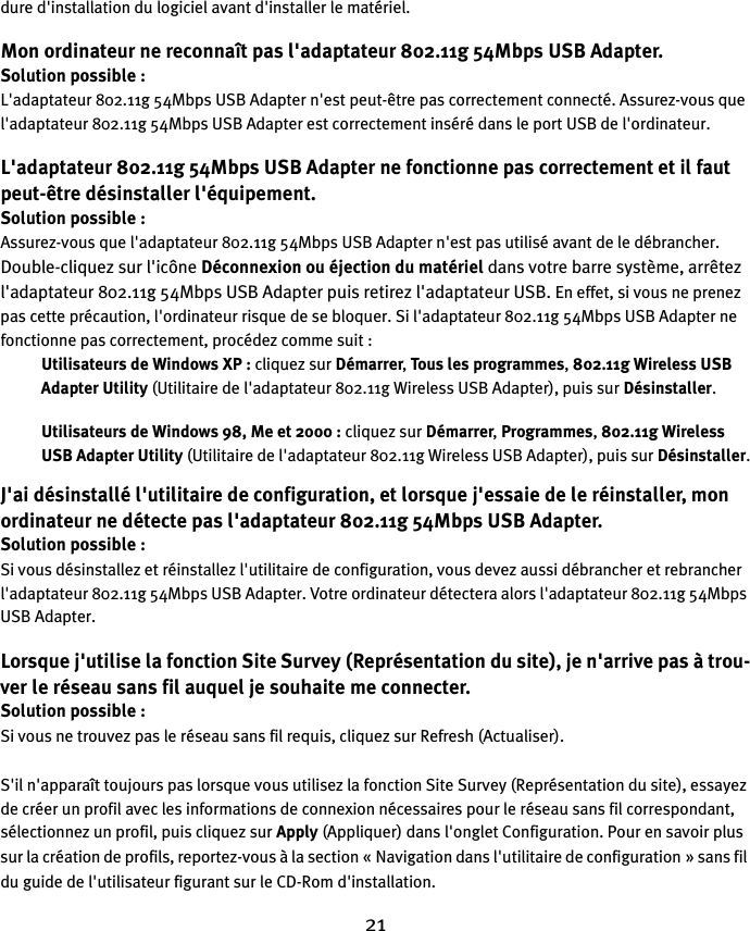 21dure d&apos;installation du logiciel avant d&apos;installer le matériel.Mon ordinateur ne reconnaît pas l&apos;adaptateur 802.11g 54Mbps USB Adapter.Solution possible :L&apos;adaptateur 802.11g 54Mbps USB Adapter n&apos;est peut-être pas correctement connecté. Assurez-vous que l&apos;adaptateur 802.11g 54Mbps USB Adapter est correctement inséré dans le port USB de l&apos;ordinateur.L&apos;adaptateur 802.11g 54Mbps USB Adapter ne fonctionne pas correctement et il faut peut-être désinstaller l&apos;équipement.Solution possible :Assurez-vous que l&apos;adaptateur 802.11g 54Mbps USB Adapter n&apos;est pas utilisé avant de le débrancher. Double-cliquez sur l&apos;icône Déconnexion ou éjection du matériel dans votre barre système, arrêtez l&apos;adaptateur 802.11g 54Mbps USB Adapter puis retirez l&apos;adaptateur USB. En effet, si vous ne prenez pas cette précaution, l&apos;ordinateur risque de se bloquer. Si l&apos;adaptateur 802.11g 54Mbps USB Adapter ne fonctionne pas correctement, procédez comme suit :Utilisateurs de Windows XP : cliquez sur Démarrer, Tous les programmes, 802.11g Wireless USB Adapter Utility (Utilitaire de l&apos;adaptateur 802.11g Wireless USB Adapter), puis sur Désinstaller.Utilisateurs de Windows 98, Me et 2000 : cliquez sur Démarrer, Programmes, 802.11g Wireless USB Adapter Utility (Utilitaire de l&apos;adaptateur 802.11g Wireless USB Adapter), puis sur Désinstaller.J&apos;ai désinstallé l&apos;utilitaire de configuration, et lorsque j&apos;essaie de le réinstaller, mon ordinateur ne détecte pas l&apos;adaptateur 802.11g 54Mbps USB Adapter.Solution possible :Si vous désinstallez et réinstallez l&apos;utilitaire de configuration, vous devez aussi débrancher et rebrancher l&apos;adaptateur 802.11g 54Mbps USB Adapter. Votre ordinateur détectera alors l&apos;adaptateur 802.11g 54Mbps USB Adapter.Lorsque j&apos;utilise la fonction Site Survey (Représentation du site), je n&apos;arrive pas à trou-ver le réseau sans fil auquel je souhaite me connecter.Solution possible :Si vous ne trouvez pas le réseau sans fil requis, cliquez sur Refresh (Actualiser). S&apos;il n&apos;apparaît toujours pas lorsque vous utilisez la fonction Site Survey (Représentation du site), essayez de créer un profil avec les informations de connexion nécessaires pour le réseau sans fil correspondant, sélectionnez un profil, puis cliquez sur Apply (Appliquer) dans l&apos;onglet Configuration. Pour en savoir plus sur la création de profils, reportez-vous à la section «Navigation dans l&apos;utilitaire de configuration » sans fil du guide de l&apos;utilisateur figurant sur le CD-Rom d&apos;installation. 