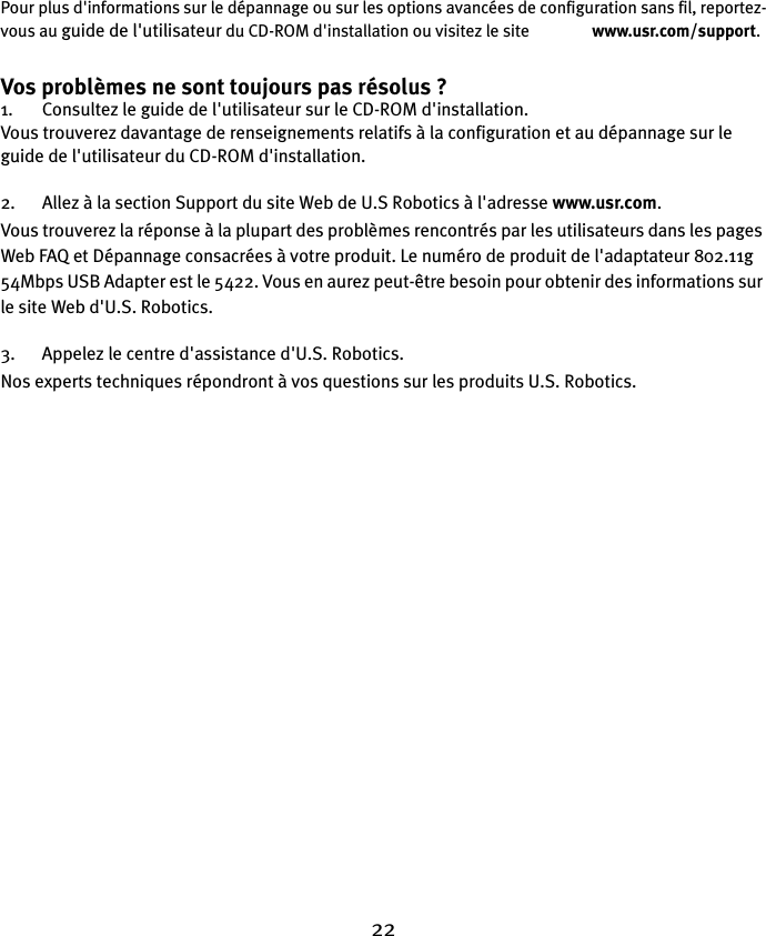 22Pour plus d&apos;informations sur le dépannage ou sur les options avancées de configuration sans fil, reportez-vous au guide de l&apos;utilisateur du CD-ROM d&apos;installation ou visitez le site                www.usr.com/support.Vos problèmes ne sont toujours pas résolus ?1. Consultez le guide de l&apos;utilisateur sur le CD-ROM d&apos;installation.Vous trouverez davantage de renseignements relatifs à la configuration et au dépannage sur le guide de l&apos;utilisateur du CD-ROM d&apos;installation.2. Allez à la section Support du site Web de U.S Robotics à l&apos;adresse www.usr.com.Vous trouverez la réponse à la plupart des problèmes rencontrés par les utilisateurs dans les pages Web FAQ et Dépannage consacrées à votre produit. Le numéro de produit de l&apos;adaptateur 802.11g 54Mbps USB Adapter est le 5422. Vous en aurez peut-être besoin pour obtenir des informations sur le site Web d&apos;U.S. Robotics.3. Appelez le centre d&apos;assistance d&apos;U.S. Robotics.Nos experts techniques répondront à vos questions sur les produits U.S. Robotics. 