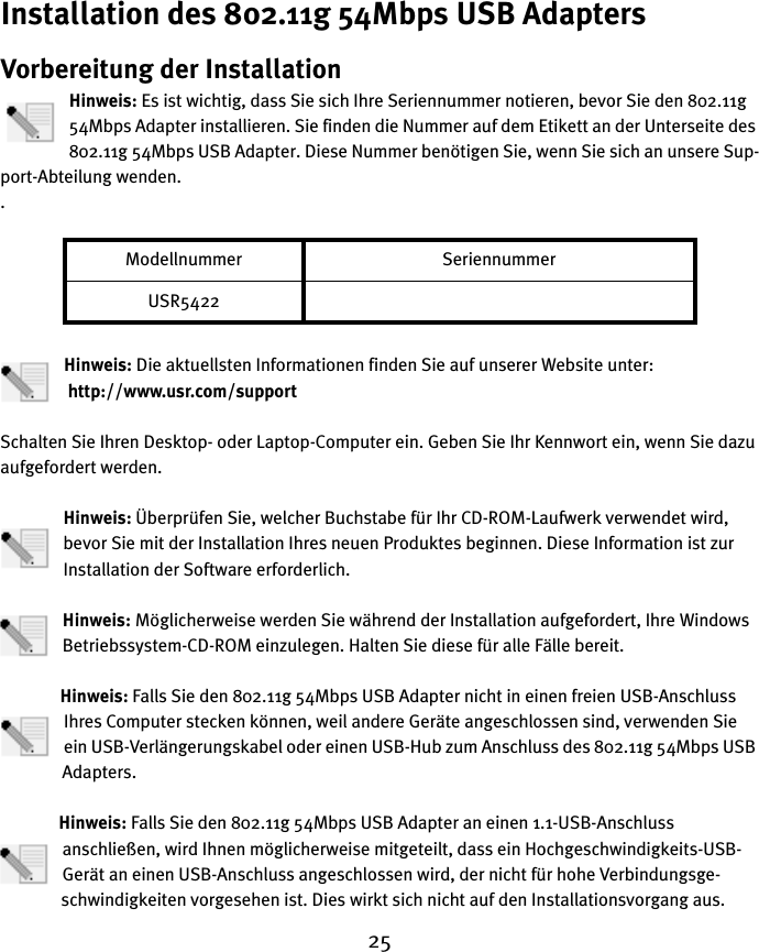 25Installation des 802.11g 54Mbps USB AdaptersVorbereitung der InstallationHinweis: Es ist wichtig, dass Sie sich Ihre Seriennummer notieren, bevor Sie den 802.11g 54Mbps Adapter installieren. Sie finden die Nummer auf dem Etikett an der Unterseite des 802.11g 54Mbps USB Adapter. Diese Nummer benötigen Sie, wenn Sie sich an unsere Sup-port-Abteilung wenden..Hinweis: Die aktuellsten Informationen finden Sie auf unserer Website unter:             http://www.usr.com/supportSchalten Sie Ihren Desktop- oder Laptop-Computer ein. Geben Sie Ihr Kennwort ein, wenn Sie dazu aufgefordert werden.Hinweis: Überprüfen Sie, welcher Buchstabe für Ihr CD-ROM-Laufwerk verwendet wird, bevor Sie mit der Installation Ihres neuen Produktes beginnen. Diese Information ist zur Installation der Software erforderlich.Hinweis: Möglicherweise werden Sie während der Installation aufgefordert, Ihre Windows Betriebssystem-CD-ROM einzulegen. Halten Sie diese für alle Fälle bereit.Hinweis: Falls Sie den 802.11g 54Mbps USB Adapter nicht in einen freien USB-Anschluss Ihres Computer stecken können, weil andere Geräte angeschlossen sind, verwenden Sie ein USB-Verlängerungskabel oder einen USB-Hub zum Anschluss des 802.11g 54Mbps USB Adapters.Hinweis: Falls Sie den 802.11g 54Mbps USB Adapter an einen 1.1-USB-Anschluss anschließen, wird Ihnen möglicherweise mitgeteilt, dass ein Hochgeschwindigkeits-USB-Gerät an einen USB-Anschluss angeschlossen wird, der nicht für hohe Verbindungsge-schwindigkeiten vorgesehen ist. Dies wirkt sich nicht auf den Installationsvorgang aus.Modellnummer SeriennummerUSR5422