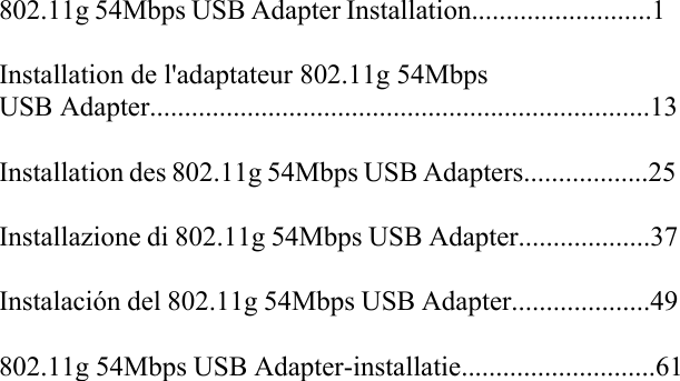 802.11g 54Mbps USB Adapter Installation..........................1Installation de l&apos;adaptateur 802.11g 54Mbps USB Adapter........................................................................13Installation des 802.11g 54Mbps USB Adapters..................25Installazione di 802.11g 54Mbps USB Adapter...................37Instalación del 802.11g 54Mbps USB Adapter....................49802.11g 54Mbps USB Adapter-installatie............................61