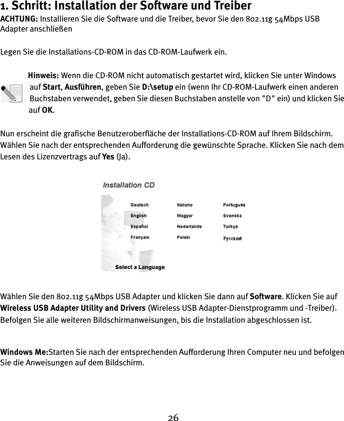 261. Schritt: Installation der Software und TreiberACHTUNG: Installieren Sie die Software und die Treiber, bevor Sie den 802.11g 54Mbps USB Adapter anschließenLegen Sie die Installations-CD-ROM in das CD-ROM-Laufwerk ein.Hinweis: Wenn die CD-ROM nicht automatisch gestartet wird, klicken Sie unter Windows auf Start, Ausführen, geben Sie D:\setup ein (wenn Ihr CD-ROM-Laufwerk einen anderen Buchstaben verwendet, geben Sie diesen Buchstaben anstelle von &quot;D&quot; ein) und klicken Sie auf OK.Nun erscheint die grafische Benutzeroberfläche der Installations-CD-ROM auf Ihrem Bildschirm. Wählen Sie nach der entsprechenden Aufforderung die gewünschte Sprache. Klicken Sie nach dem Lesen des Lizenzvertrags auf Yes (Ja).Wählen Sie den 802.11g 54Mbps USB Adapter und klicken Sie dann auf Software. Klicken Sie auf Wireless USB Adapter Utility and Drivers (Wireless USB Adapter-Dienstprogramm und -Treiber). Befolgen Sie alle weiteren Bildschirmanweisungen, bis die Installation abgeschlossen ist.Windows Me:Starten Sie nach der entsprechenden Aufforderung Ihren Computer neu und befolgen Sie die Anweisungen auf dem Bildschirm.