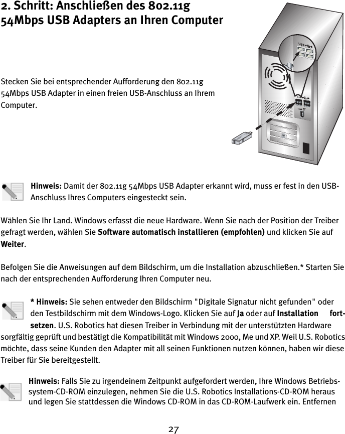 272. Schritt: Anschließen des 802.11g 54Mbps USB Adapters an Ihren ComputerStecken Sie bei entsprechender Aufforderung den 802.11g 54Mbps USB Adapter in einen freien USB-Anschluss an Ihrem Computer.Hinweis: Damit der 802.11g 54Mbps USB Adapter erkannt wird, muss er fest in den USB-Anschluss Ihres Computers eingesteckt sein.Wählen Sie Ihr Land. Windows erfasst die neue Hardware. Wenn Sie nach der Position der Treiber gefragt werden, wählen Sie Software automatisch installieren (empfohlen) und klicken Sie auf Weiter. Befolgen Sie die Anweisungen auf dem Bildschirm, um die Installation abzuschließen.* Starten Sie nach der entsprechenden Aufforderung Ihren Computer neu.* Hinweis: Sie sehen entweder den Bildschirm &quot;Digitale Signatur nicht gefunden&quot; oder den Testbildschirm mit dem Windows-Logo. Klicken Sie auf Ja oder auf Installation      fort-setzen. U.S. Robotics hat diesen Treiber in Verbindung mit der unterstützten Hardware sorgfältig geprüft und bestätigt die Kompatibilität mit Windows 2000, Me und XP. Weil U.S. Robotics möchte, dass seine Kunden den Adapter mit all seinen Funktionen nutzen können, haben wir diese Treiber für Sie bereitgestellt.Hinweis: Falls Sie zu irgendeinem Zeitpunkt aufgefordert werden, Ihre Windows Betriebs-system-CD-ROM einzulegen, nehmen Sie die U.S. Robotics Installations-CD-ROM heraus und legen Sie stattdessen die Windows CD-ROM in das CD-ROM-Laufwerk ein. Entfernen 