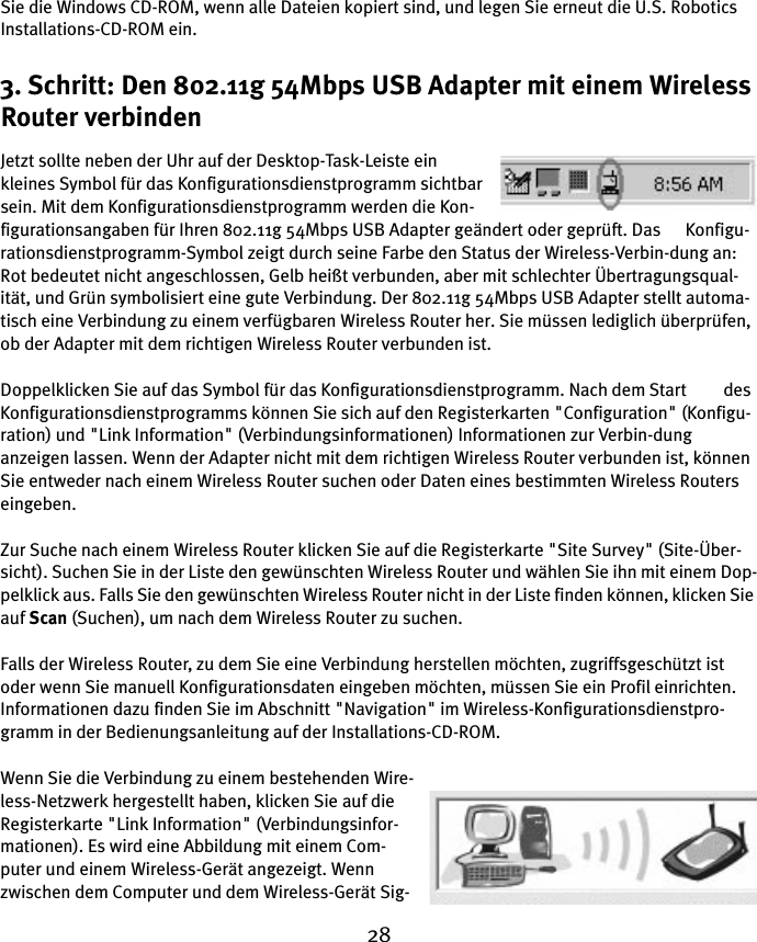 28Sie die Windows CD-ROM, wenn alle Dateien kopiert sind, und legen Sie erneut die U.S. Robotics Installations-CD-ROM ein.3. Schritt: Den 802.11g 54Mbps USB Adapter mit einem Wireless Router verbindenJetzt sollte neben der Uhr auf der Desktop-Task-Leiste ein kleines Symbol für das Konfigurationsdienstprogramm sichtbar sein. Mit dem Konfigurationsdienstprogramm werden die Kon-figurationsangaben für Ihren 802.11g 54Mbps USB Adapter geändert oder geprüft. Das      Konfigu-rationsdienstprogramm-Symbol zeigt durch seine Farbe den Status der Wireless-Verbin-dung an: Rot bedeutet nicht angeschlossen, Gelb heißt verbunden, aber mit schlechter Übertragungsqual-ität, und Grün symbolisiert eine gute Verbindung. Der 802.11g 54Mbps USB Adapter stellt automa-tisch eine Verbindung zu einem verfügbaren Wireless Router her. Sie müssen lediglich überprüfen, ob der Adapter mit dem richtigen Wireless Router verbunden ist.Doppelklicken Sie auf das Symbol für das Konfigurationsdienstprogramm. Nach dem Start         des Konfigurationsdienstprogramms können Sie sich auf den Registerkarten &quot;Configuration&quot; (Konfigu-ration) und &quot;Link Information&quot; (Verbindungsinformationen) Informationen zur Verbin-dung anzeigen lassen. Wenn der Adapter nicht mit dem richtigen Wireless Router verbunden ist, können Sie entweder nach einem Wireless Router suchen oder Daten eines bestimmten Wireless Routers eingeben.Zur Suche nach einem Wireless Router klicken Sie auf die Registerkarte &quot;Site Survey&quot; (Site-Über-sicht). Suchen Sie in der Liste den gewünschten Wireless Router und wählen Sie ihn mit einem Dop-pelklick aus. Falls Sie den gewünschten Wireless Router nicht in der Liste finden können, klicken Sie auf Scan (Suchen), um nach dem Wireless Router zu suchen. Falls der Wireless Router, zu dem Sie eine Verbindung herstellen möchten, zugriffsgeschützt ist oder wenn Sie manuell Konfigurationsdaten eingeben möchten, müssen Sie ein Profil einrichten. Informationen dazu finden Sie im Abschnitt &quot;Navigation&quot; im Wireless-Konfigurationsdienstpro-gramm in der Bedienungsanleitung auf der Installations-CD-ROM.Wenn Sie die Verbindung zu einem bestehenden Wire-less-Netzwerk hergestellt haben, klicken Sie auf die Registerkarte &quot;Link Information&quot; (Verbindungsinfor-mationen). Es wird eine Abbildung mit einem Com-puter und einem Wireless-Gerät angezeigt. Wenn zwischen dem Computer und dem Wireless-Gerät Sig-