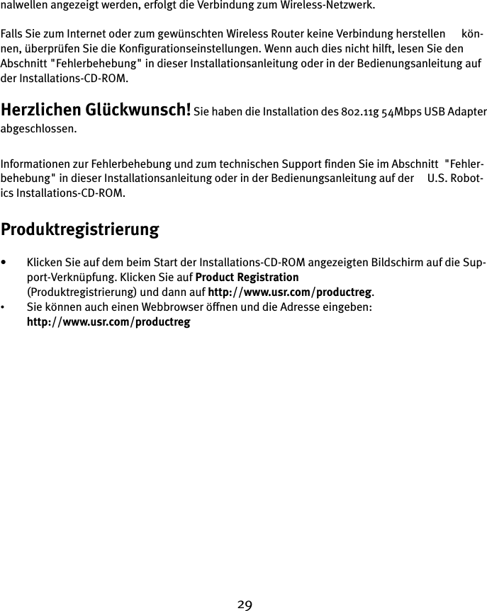 29nalwellen angezeigt werden, erfolgt die Verbindung zum Wireless-Netzwerk.Falls Sie zum Internet oder zum gewünschten Wireless Router keine Verbindung herstellen      kön-nen, überprüfen Sie die Konfigurationseinstellungen. Wenn auch dies nicht hilft, lesen Sie den Abschnitt &quot;Fehlerbehebung&quot; in dieser Installationsanleitung oder in der Bedienungsanleitung auf der Installations-CD-ROM.Herzlichen Glückwunsch! Sie haben die Installation des 802.11g 54Mbps USB Adapter abgeschlossen.Informationen zur Fehlerbehebung und zum technischen Support finden Sie im Abschnitt  &quot;Fehler-behebung&quot; in dieser Installationsanleitung oder in der Bedienungsanleitung auf der     U.S. Robot-ics Installations-CD-ROM.Produktregistrierung• Klicken Sie auf dem beim Start der Installations-CD-ROM angezeigten Bildschirm auf die Sup-port-Verknüpfung. Klicken Sie auf Product Registration(Produktregistrierung) und dann auf http://www.usr.com/productreg. •Sie können auch einen Webbrowser öffnen und die Adresse eingeben: http://www.usr.com/productreg