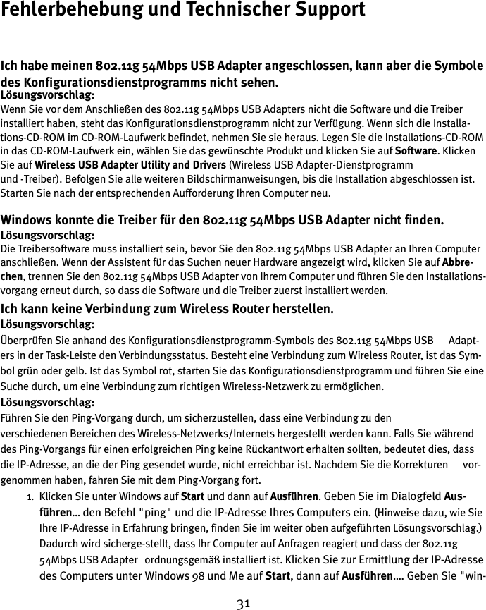 31Fehlerbehebung und Technischer SupportIch habe meinen 802.11g 54Mbps USB Adapter angeschlossen, kann aber die Symbole des Konfigurationsdienstprogramms nicht sehen.Lösungsvorschlag:Wenn Sie vor dem Anschließen des 802.11g 54Mbps USB Adapters nicht die Software und die Treiber installiert haben, steht das Konfigurationsdienstprogramm nicht zur Verfügung. Wenn sich die Installa-tions-CD-ROM im CD-ROM-Laufwerk befindet, nehmen Sie sie heraus. Legen Sie die Installations-CD-ROM in das CD-ROM-Laufwerk ein, wählen Sie das gewünschte Produkt und klicken Sie auf Software. Klicken Sie auf Wireless USB Adapter Utility and Drivers (Wireless USB Adapter-Dienstprogramm und -Treiber). Befolgen Sie alle weiteren Bildschirmanweisungen, bis die Installation abgeschlossen ist. Starten Sie nach der entsprechenden Aufforderung Ihren Computer neu.Windows konnte die Treiber für den 802.11g 54Mbps USB Adapter nicht finden.Lösungsvorschlag:Die Treibersoftware muss installiert sein, bevor Sie den 802.11g 54Mbps USB Adapter an Ihren Computer anschließen. Wenn der Assistent für das Suchen neuer Hardware angezeigt wird, klicken Sie auf Abbre-chen, trennen Sie den 802.11g 54Mbps USB Adapter von Ihrem Computer und führen Sie den Installations-vorgang erneut durch, so dass die Software und die Treiber zuerst installiert werden.Ich kann keine Verbindung zum Wireless Router herstellen.Lösungsvorschlag:Überprüfen Sie anhand des Konfigurationsdienstprogramm-Symbols des 802.11g 54Mbps USB      Adapt-ers in der Task-Leiste den Verbindungsstatus. Besteht eine Verbindung zum Wireless Router, ist das Sym-bol grün oder gelb. Ist das Symbol rot, starten Sie das Konfigurationsdienstprogramm und führen Sie eine Suche durch, um eine Verbindung zum richtigen Wireless-Netzwerk zu ermöglichen.Lösungsvorschlag:Führen Sie den Ping-Vorgang durch, um sicherzustellen, dass eine Verbindung zu den     verschiedenen Bereichen des Wireless-Netzwerks/Internets hergestellt werden kann. Falls Sie während des Ping-Vorgangs für einen erfolgreichen Ping keine Rückantwort erhalten sollten, bedeutet dies, dass die IP-Adresse, an die der Ping gesendet wurde, nicht erreichbar ist. Nachdem Sie die Korrekturen      vor-genommen haben, fahren Sie mit dem Ping-Vorgang fort.1. Klicken Sie unter Windows auf Start und dann auf Ausführen. Geben Sie im Dialogfeld Aus-führen… den Befehl &quot;ping&quot; und die IP-Adresse Ihres Computers ein. (Hinweise dazu, wie Sie Ihre IP-Adresse in Erfahrung bringen, finden Sie im weiter oben aufgeführten Lösungsvorschlag.) Dadurch wird sicherge-stellt, dass Ihr Computer auf Anfragen reagiert und dass der 802.11g 54Mbps USB Adapter   ordnungsgemäß installiert ist. Klicken Sie zur Ermittlung der IP-Adresse des Computers unter Windows 98 und Me auf Start, dann auf Ausführen…. Geben Sie &quot;win-