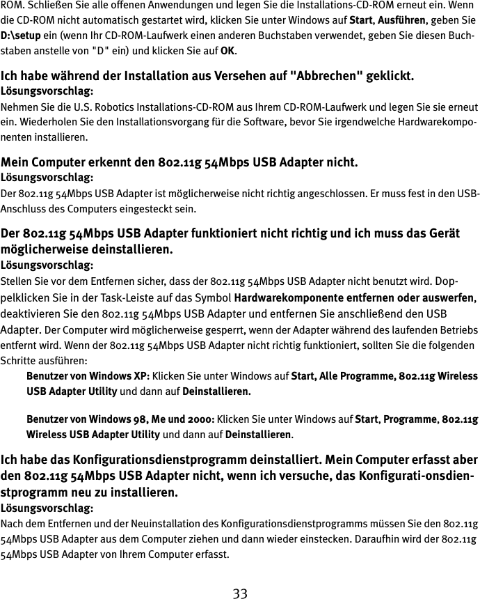 33ROM. Schließen Sie alle offenen Anwendungen und legen Sie die Installations-CD-ROM erneut ein. Wenn die CD-ROM nicht automatisch gestartet wird, klicken Sie unter Windows auf Start, Ausführen, geben Sie D:\setup ein (wenn Ihr CD-ROM-Laufwerk einen anderen Buchstaben verwendet, geben Sie diesen Buch-staben anstelle von &quot;D&quot; ein) und klicken Sie auf OK.Ich habe während der Installation aus Versehen auf &quot;Abbrechen&quot; geklickt.Lösungsvorschlag:Nehmen Sie die U.S. Robotics Installations-CD-ROM aus Ihrem CD-ROM-Laufwerk und legen Sie sie erneut ein. Wiederholen Sie den Installationsvorgang für die Software, bevor Sie irgendwelche Hardwarekompo-nenten installieren.Mein Computer erkennt den 802.11g 54Mbps USB Adapter nicht.Lösungsvorschlag:Der 802.11g 54Mbps USB Adapter ist möglicherweise nicht richtig angeschlossen. Er muss fest in den USB-Anschluss des Computers eingesteckt sein.Der 802.11g 54Mbps USB Adapter funktioniert nicht richtig und ich muss das Gerät möglicherweise deinstallieren.Lösungsvorschlag:Stellen Sie vor dem Entfernen sicher, dass der 802.11g 54Mbps USB Adapter nicht benutzt wird. Dop-pelklicken Sie in der Task-Leiste auf das Symbol Hardwarekomponente entfernen oder auswerfen, deaktivieren Sie den 802.11g 54Mbps USB Adapter und entfernen Sie anschließend den USB Adapter. Der Computer wird möglicherweise gesperrt, wenn der Adapter während des laufenden Betriebs entfernt wird. Wenn der 802.11g 54Mbps USB Adapter nicht richtig funktioniert, sollten Sie die folgenden Schritte ausführen:Benutzer von Windows XP: Klicken Sie unter Windows auf Start, Alle Programme, 802.11g Wireless USB Adapter Utility und dann auf Deinstallieren.Benutzer von Windows 98, Me und 2000: Klicken Sie unter Windows auf Start, Programme, 802.11g Wireless USB Adapter Utility und dann auf Deinstallieren.Ich habe das Konfigurationsdienstprogramm deinstalliert. Mein Computer erfasst aber den 802.11g 54Mbps USB Adapter nicht, wenn ich versuche, das Konfigurati-onsdien-stprogramm neu zu installieren.Lösungsvorschlag:Nach dem Entfernen und der Neuinstallation des Konfigurationsdienstprogramms müssen Sie den 802.11g 54Mbps USB Adapter aus dem Computer ziehen und dann wieder einstecken. Daraufhin wird der 802.11g 54Mbps USB Adapter von Ihrem Computer erfasst.