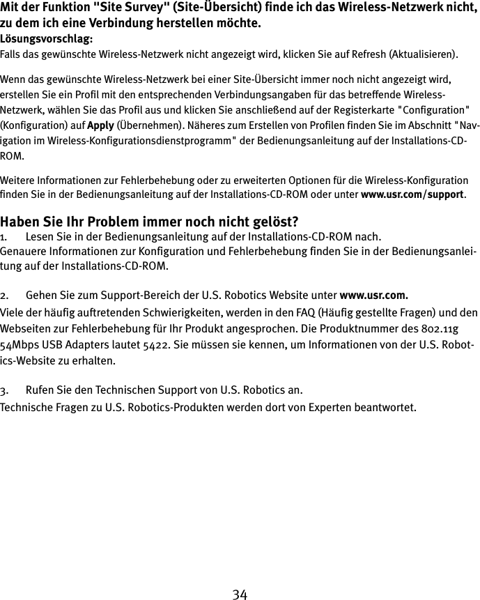 34Mit der Funktion &quot;Site Survey&quot; (Site-Übersicht) finde ich das Wireless-Netzwerk nicht, zu dem ich eine Verbindung herstellen möchte.Lösungsvorschlag:Falls das gewünschte Wireless-Netzwerk nicht angezeigt wird, klicken Sie auf Refresh (Aktualisieren). Wenn das gewünschte Wireless-Netzwerk bei einer Site-Übersicht immer noch nicht angezeigt wird, erstellen Sie ein Profil mit den entsprechenden Verbindungsangaben für das betreffende Wireless-Netzwerk, wählen Sie das Profil aus und klicken Sie anschließend auf der Registerkarte &quot;Configuration&quot; (Konfiguration) auf Apply (Übernehmen). Näheres zum Erstellen von Profilen finden Sie im Abschnitt &quot;Nav-igation im Wireless-Konfigurationsdienstprogramm&quot; der Bedienungsanleitung auf der Installations-CD-ROM. Weitere Informationen zur Fehlerbehebung oder zu erweiterten Optionen für die Wireless-Konfiguration finden Sie in der Bedienungsanleitung auf der Installations-CD-ROM oder unter www.usr.com/support.Haben Sie Ihr Problem immer noch nicht gelöst?1. Lesen Sie in der Bedienungsanleitung auf der Installations-CD-ROM nach.Genauere Informationen zur Konfiguration und Fehlerbehebung finden Sie in der Bedienungsanlei-tung auf der Installations-CD-ROM.2. Gehen Sie zum Support-Bereich der U.S. Robotics Website unter www.usr.com.Viele der häufig auftretenden Schwierigkeiten, werden in den FAQ (Häufig gestellte Fragen) und den Webseiten zur Fehlerbehebung für Ihr Produkt angesprochen. Die Produktnummer des 802.11g 54Mbps USB Adapters lautet 5422. Sie müssen sie kennen, um Informationen von der U.S. Robot-ics-Website zu erhalten.3. Rufen Sie den Technischen Support von U.S. Robotics an.Technische Fragen zu U.S. Robotics-Produkten werden dort von Experten beantwortet. 