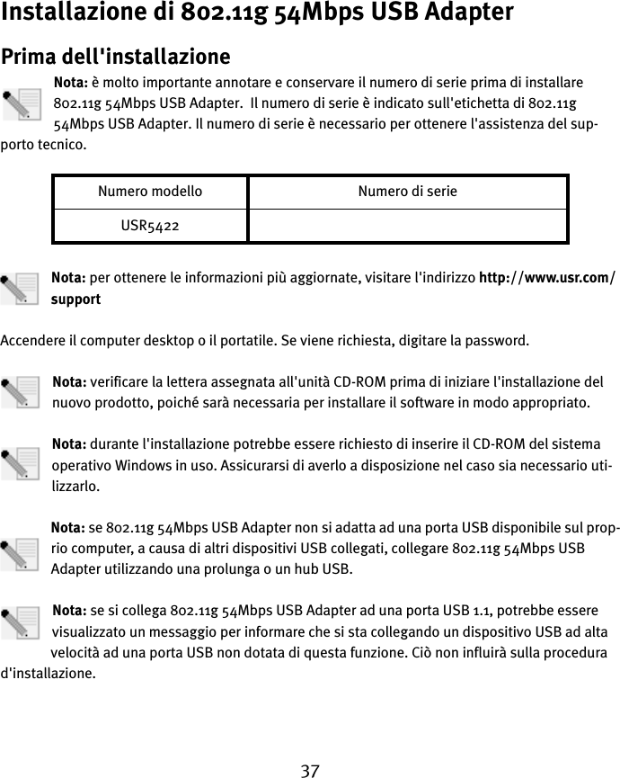 37Installazione di 802.11g 54Mbps USB AdapterPrima dell&apos;installazioneNota: è molto importante annotare e conservare il numero di serie prima di installare 802.11g 54Mbps USB Adapter.  Il numero di serie è indicato sull&apos;etichetta di 802.11g 54Mbps USB Adapter. Il numero di serie è necessario per ottenere l&apos;assistenza del sup-porto tecnico.Nota: per ottenere le informazioni più aggiornate, visitare l&apos;indirizzo http://www.usr.com/supportAccendere il computer desktop o il portatile. Se viene richiesta, digitare la password.Nota: verificare la lettera assegnata all&apos;unità CD-ROM prima di iniziare l&apos;installazione del nuovo prodotto, poiché sarà necessaria per installare il software in modo appropriato.Nota: durante l&apos;installazione potrebbe essere richiesto di inserire il CD-ROM del sistema operativo Windows in uso. Assicurarsi di averlo a disposizione nel caso sia necessario uti-lizzarlo.Nota: se 802.11g 54Mbps USB Adapter non si adatta ad una porta USB disponibile sul prop-rio computer, a causa di altri dispositivi USB collegati, collegare 802.11g 54Mbps USB Adapter utilizzando una prolunga o un hub USB.Nota: se si collega 802.11g 54Mbps USB Adapter ad una porta USB 1.1, potrebbe essere visualizzato un messaggio per informare che si sta collegando un dispositivo USB ad alta velocità ad una porta USB non dotata di questa funzione. Ciò non influirà sulla procedura d&apos;installazione.Numero modello Numero di serieUSR5422