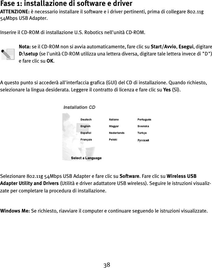 38Fase 1: installazione di software e driverATTENZIONE: è necessario installare il software e i driver pertinenti, prima di collegare 802.11g 54Mbps USB Adapter.Inserire il CD-ROM di installazione U.S. Robotics nell&apos;unità CD-ROM.Nota: se il CD-ROM non si avvia automaticamente, fare clic su Start/Avvio, Esegui, digitare D:\setup (se l&apos;unità CD-ROM utilizza una lettera diversa, digitare tale lettera invece di &quot;D&quot;) e fare clic su OK.A questo punto si accederà all&apos;interfaccia grafica (GUI) del CD di installazione. Quando richiesto, selezionare la lingua desiderata. Leggere il contratto di licenza e fare clic su Yes (Sì).Selezionare 802.11g 54Mbps USB Adapter e fare clic su Software. Fare clic su Wireless USB Adapter Utility and Drivers (Utilità e driver adattatore USB wireless). Seguire le istruzioni visualiz-zate per completare la procedura di installazione.Windows Me: Se richiesto, riavviare il computer e continuare seguendo le istruzioni visualizzate.