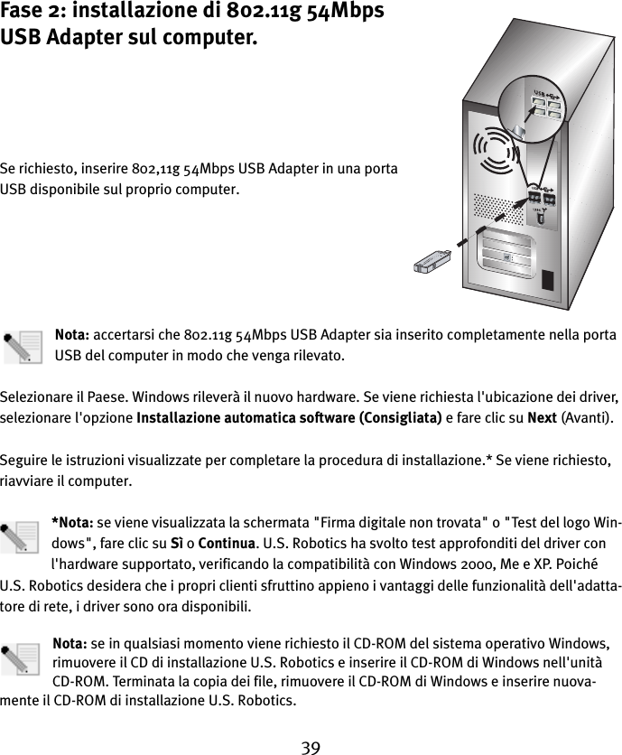 39Fase 2: installazione di 802.11g 54Mbps USB Adapter sul computer.Se richiesto, inserire 802,11g 54Mbps USB Adapter in una porta USB disponibile sul proprio computer.Nota: accertarsi che 802.11g 54Mbps USB Adapter sia inserito completamente nella porta USB del computer in modo che venga rilevato.Selezionare il Paese. Windows rileverà il nuovo hardware. Se viene richiesta l&apos;ubicazione dei driver, selezionare l&apos;opzione Installazione automatica software (Consigliata) e fare clic su Next (Avanti). Seguire le istruzioni visualizzate per completare la procedura di installazione.* Se viene richiesto, riavviare il computer.*Nota: se viene visualizzata la schermata &quot;Firma digitale non trovata&quot; o &quot;Test del logo Win-dows&quot;, fare clic su Sì o Continua. U.S. Robotics ha svolto test approfonditi del driver con l&apos;hardware supportato, verificando la compatibilità con Windows 2000, Me e XP. Poiché U.S. Robotics desidera che i propri clienti sfruttino appieno i vantaggi delle funzionalità dell&apos;adatta-tore di rete, i driver sono ora disponibili.Nota: se in qualsiasi momento viene richiesto il CD-ROM del sistema operativo Windows, rimuovere il CD di installazione U.S. Robotics e inserire il CD-ROM di Windows nell&apos;unità CD-ROM. Terminata la copia dei file, rimuovere il CD-ROM di Windows e inserire nuova-mente il CD-ROM di installazione U.S. Robotics.