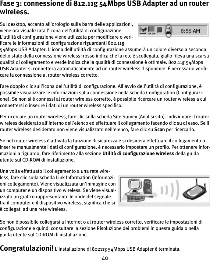 40Fase 3: connessione di 812.11g 54Mbps USB Adapter ad un router wireless.Sul desktop, accanto all&apos;orologio sulla barra delle applicazioni, viene ora visualizzata l&apos;icona dell&apos;utilità di configurazione. L&apos;utilità di configurazione viene utilizzata per modificare o veri-ficare le informazioni di configurazione riguardanti 802.11g 54Mbps USB Adapter. L&apos;icona dell&apos;utilità di configurazione assumerà un colore diverso a seconda dello stato della connessione wireless: rosso indica che la rete è scollegata, giallo rileva una scarsa qualità di collegamento e verde indica che la qualità di connessione è ottimale. 802.11g 54Mbps USB Adapter si connetterà automaticamente ad un router wireless disponibile. È necessario verifi-care la connessione al router wireless corretto.Fare doppio clic sull’icona dell&apos;utilità di configurazione. All&apos;avvio dell&apos;utilità di configurazione, è possibile visualizzare le informazioni sulla connessione nella scheda Configuration (Configurazi-one). Se non si è connessi al router wireless corretto, è possibile ricercare un router wireless a cui connettersi o inserire i dati di un router wireless specifico.Per ricercare un router wireless, fare clic sulla scheda Site Survey (Analisi sito). Individuare il router wireless desiderato all&apos;interno dell&apos;elenco ed effettuare il collegamento facendo clic su di esso. Se il router wireless desiderato non viene visualizzato nell&apos;elenco, fare clic su Scan per ricercarlo.Se nel router wireless è attivata la funzione di sicurezza e si desidera effettuare il collegamento o inserire manualmente i dati di configurazione, è necessario impostare un profilo. Per ottenere infor-mazioni a riguardo, fare riferimento alla sezione Utilità di configurazione wireless della guida utente sul CD-ROM di installazione.Una volta effettuato il collegamento a una rete wire-less, fare clic sulla scheda Link Information (Informazi-oni collegamento). Viene visualizzata un&apos;immagine con un computer e un dispositivo wireless. Se viene visual-izzato un grafico rappresentante le onde del segnale tra il computer e il dispositivo wireless, significa che si è collegati ad una rete wireless.Se non è possibile collegarsi a Internet o al router wireless corretto, verificare le impostazioni di configurazione e quindi consultare la sezione Risoluzione dei problemi in questa guida o nella guida utente sul CD-ROM di installazione.Congratulazioni! L&apos;installazione di 80211g 54Mbps USB Adapter è terminata.