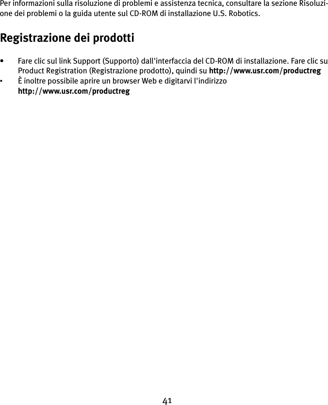 41Per informazioni sulla risoluzione di problemi e assistenza tecnica, consultare la sezione Risoluzi-one dei problemi o la guida utente sul CD-ROM di installazione U.S. Robotics.Registrazione dei prodotti• Fare clic sul link Support (Supporto) dall&apos;interfaccia del CD-ROM di installazione. Fare clic su Product Registration (Registrazione prodotto), quindi su http://www.usr.com/productreg •È inoltre possibile aprire un browser Web e digitarvi l&apos;indirizzo http://www.usr.com/productreg