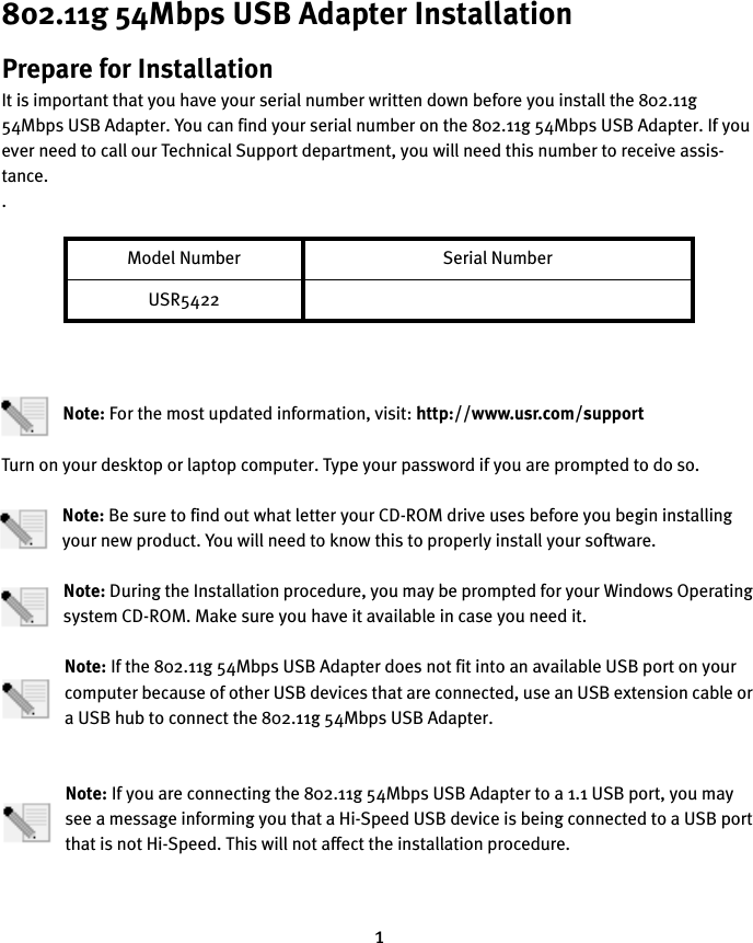 1802.11g 54Mbps USB Adapter InstallationPrepare for InstallationIt is important that you have your serial number written down before you install the 802.11g 54Mbps USB Adapter. You can find your serial number on the 802.11g 54Mbps USB Adapter. If you ever need to call our Technical Support department, you will need this number to receive assis-tance..Note: For the most updated information, visit: http://www.usr.com/supportTurn on your desktop or laptop computer. Type your password if you are prompted to do so.Note: Be sure to find out what letter your CD-ROM drive uses before you begin installing your new product. You will need to know this to properly install your software.Note: During the Installation procedure, you may be prompted for your Windows Operating system CD-ROM. Make sure you have it available in case you need it.Note: If the 802.11g 54Mbps USB Adapter does not fit into an available USB port on your computer because of other USB devices that are connected, use an USB extension cable or a USB hub to connect the 802.11g 54Mbps USB Adapter.Note: If you are connecting the 802.11g 54Mbps USB Adapter to a 1.1 USB port, you may see a message informing you that a Hi-Speed USB device is being connected to a USB port that is not Hi-Speed. This will not affect the installation procedure.Model Number Serial NumberUSR5422