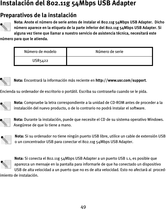 49Instalación del 802.11g 54Mbps USB AdapterPreparativos de la instalaciónNota: Anote el número de serie antes de instalar el 802.11g 54Mbps USB Adapter.  Dicho número aparece en la etiqueta de la parte inferior del 802.11g 54Mbps USB Adapter. Si alguna vez tiene que llamar a nuestro servicio de asistencia técnica, necesitará este número para que le atienda.Nota: Encontrará la información más reciente en http://www.usr.com/support.Encienda su ordenador de escritorio o portátil. Escriba su contraseña cuando se le pida.Nota: Compruebe la letra correspondiente a la unidad de CD-ROM antes de proceder a la instalación del nuevo producto, o de lo contrario no podrá instalar el software.Nota: Durante la instalación, puede que necesite el CD de su sistema operativo Windows. Asegúrese de que lo tiene a mano.Nota: Si su ordenador no tiene ningún puerto USB libre, utilice un cable de extensión USB o un concentrador USB para conectar el 802.11g 54Mbps USB Adapter.Nota: Si conecta el 802.11g 54Mbps USB Adapter a un puerto USB 1.1, es posible que aparezca un mensaje en la pantalla para informarle de que ha conectado un dispositivo USB de alta velocidad a un puerto que no es de alta velocidad. Esto no afectará al  proced-imiento de instalación.Número de modelo Número de serieUSR5422