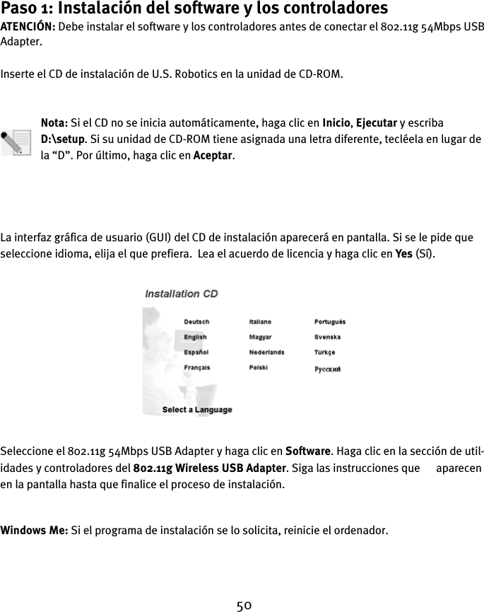 50Paso 1: Instalación del software y los controladoresATENCIÓN: Debe instalar el software y los controladores antes de conectar el 802.11g 54Mbps USB Adapter.Inserte el CD de instalación de U.S. Robotics en la unidad de CD-ROM.Nota: Si el CD no se inicia automáticamente, haga clic en Inicio, Ejecutar y escriba D:\setup. Si su unidad de CD-ROM tiene asignada una letra diferente, tecléela en lugar de la “D”. Por último, haga clic en Aceptar.La interfaz gráfica de usuario (GUI) del CD de instalación aparecerá en pantalla. Si se le pide que seleccione idioma, elija el que prefiera.  Lea el acuerdo de licencia y haga clic en Yes (Sí).Seleccione el 802.11g 54Mbps USB Adapter y haga clic en Software. Haga clic en la sección de util-idades y controladores del 802.11g Wireless USB Adapter. Siga las instrucciones que      aparecen en la pantalla hasta que finalice el proceso de instalación.Windows Me: Si el programa de instalación se lo solicita, reinicie el ordenador.