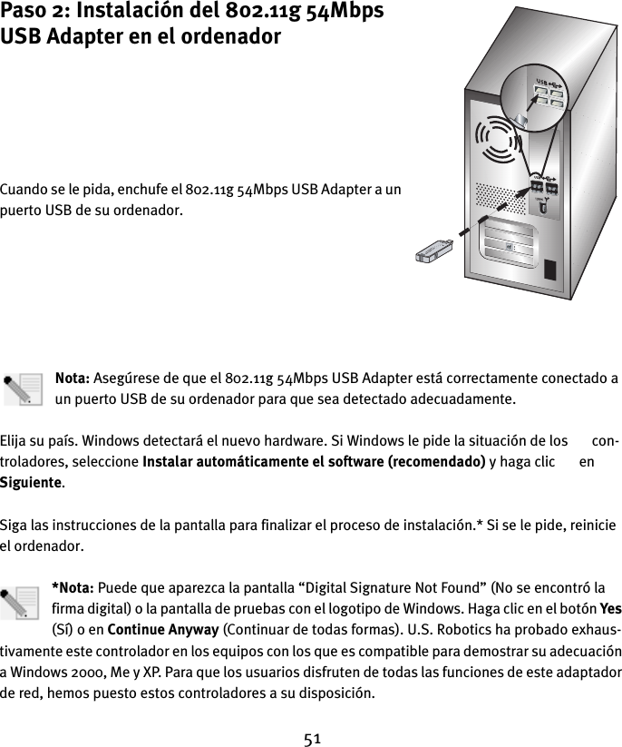 51Paso 2: Instalación del 802.11g 54Mbps USB Adapter en el ordenadorCuando se le pida, enchufe el 802.11g 54Mbps USB Adapter a un puerto USB de su ordenador.Nota: Asegúrese de que el 802.11g 54Mbps USB Adapter está correctamente conectado a un puerto USB de su ordenador para que sea detectado adecuadamente.Elija su país. Windows detectará el nuevo hardware. Si Windows le pide la situación de los       con-troladores, seleccione Instalar automáticamente el software (recomendado) y haga clic       en Siguiente. Siga las instrucciones de la pantalla para finalizar el proceso de instalación.* Si se le pide, reinicie el ordenador.*Nota: Puede que aparezca la pantalla “Digital Signature Not Found” (No se encontró la firma digital) o la pantalla de pruebas con el logotipo de Windows. Haga clic en el botón Yes (Sí) o en Continue Anyway (Continuar de todas formas). U.S. Robotics ha probado exhaus-tivamente este controlador en los equipos con los que es compatible para demostrar su adecuación a Windows 2000, Me y XP. Para que los usuarios disfruten de todas las funciones de este adaptador de red, hemos puesto estos controladores a su disposición.