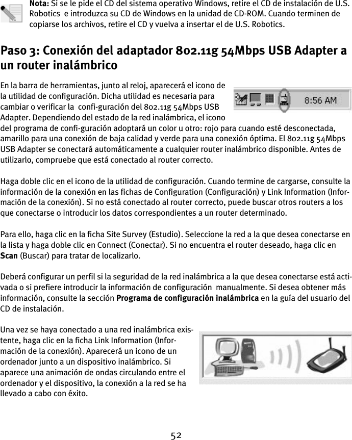 52Nota: Si se le pide el CD del sistema operativo Windows, retire el CD de instalación de U.S. Robotics  e introduzca su CD de Windows en la unidad de CD-ROM. Cuando terminen de copiarse los archivos, retire el CD y vuelva a insertar el de U.S. Robotics.Paso 3: Conexión del adaptador 802.11g 54Mbps USB Adapter a un router inalámbricoEn la barra de herramientas, junto al reloj, aparecerá el icono de la utilidad de configuración. Dicha utilidad es necesaria para cambiar o verificar la  confi-guración del 802.11g 54Mbps USB Adapter. Dependiendo del estado de la red inalámbrica, el icono del programa de confi-guración adoptará un color u otro: rojo para cuando esté desconectada, amarillo para una conexión de baja calidad y verde para una conexión óptima. El 802.11g 54Mbps USB Adapter se conectará automáticamente a cualquier router inalámbrico disponible. Antes de utilizarlo, compruebe que está conectado al router correcto.Haga doble clic en el icono de la utilidad de configuración. Cuando termine de cargarse, consulte la información de la conexión en las fichas de Configuration (Configuración) y Link Information (Infor-mación de la conexión). Si no está conectado al router correcto, puede buscar otros routers a los que conectarse o introducir los datos correspondientes a un router determinado.Para ello, haga clic en la ficha Site Survey (Estudio). Seleccione la red a la que desea conectarse en la lista y haga doble clic en Connect (Conectar). Si no encuentra el router deseado, haga clic en Scan (Buscar) para tratar de localizarlo.Deberá configurar un perfil si la seguridad de la red inalámbrica a la que desea conectarse está acti-vada o si prefiere introducir la información de configuración  manualmente. Si desea obtener más información, consulte la sección Programa de configuración inalámbrica en la guía del usuario del CD de instalación.Una vez se haya conectado a una red inalámbrica exis-tente, haga clic en la ficha Link Information (Infor-mación de la conexión). Aparecerá un icono de un ordenador junto a un dispositivo inalámbrico. Si aparece una animación de ondas circulando entre el ordenador y el dispositivo, la conexión a la red se ha llevado a cabo con éxito.