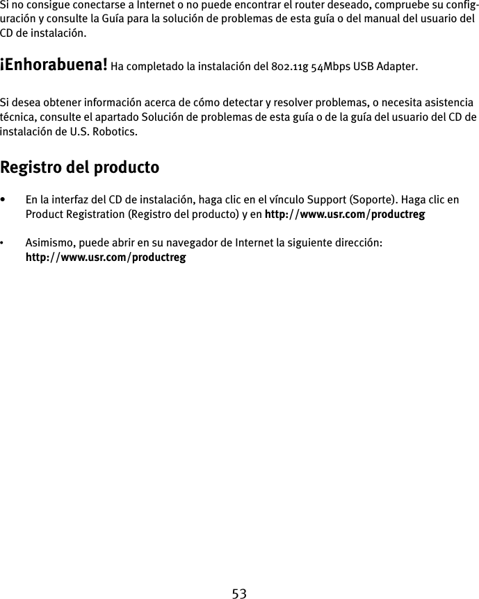 53Si no consigue conectarse a Internet o no puede encontrar el router deseado, compruebe su config-uración y consulte la Guía para la solución de problemas de esta guía o del manual del usuario del CD de instalación.¡Enhorabuena! Ha completado la instalación del 802.11g 54Mbps USB Adapter.Si desea obtener información acerca de cómo detectar y resolver problemas, o necesita asistencia técnica, consulte el apartado Solución de problemas de esta guía o de la guía del usuario del CD de instalación de U.S. Robotics.Registro del producto• En la interfaz del CD de instalación, haga clic en el vínculo Support (Soporte). Haga clic en Product Registration (Registro del producto) y en http://www.usr.com/productreg •Asimismo, puede abrir en su navegador de Internet la siguiente dirección: http://www.usr.com/productreg