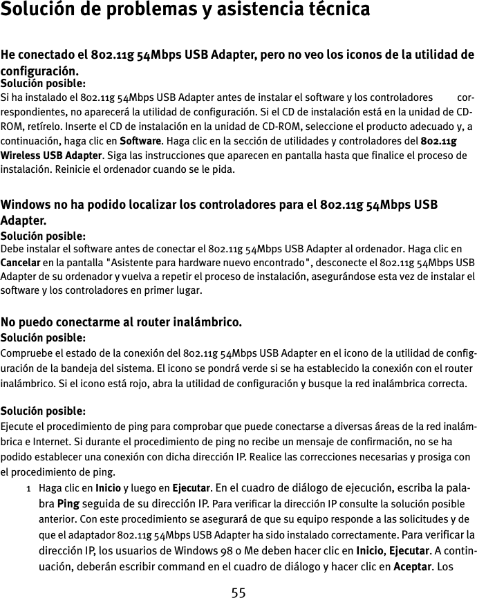 55Solución de problemas y asistencia técnicaHe conectado el 802.11g 54Mbps USB Adapter, pero no veo los iconos de la utilidad de configuración.Solución posible:Si ha instalado el 802.11g 54Mbps USB Adapter antes de instalar el software y los controladores          cor-respondientes, no aparecerá la utilidad de configuración. Si el CD de instalación está en la unidad de CD-ROM, retírelo. Inserte el CD de instalación en la unidad de CD-ROM, seleccione el producto adecuado y, a continuación, haga clic en Software. Haga clic en la sección de utilidades y controladores del 802.11g Wireless USB Adapter. Siga las instrucciones que aparecen en pantalla hasta que finalice el proceso de instalación. Reinicie el ordenador cuando se le pida.Windows no ha podido localizar los controladores para el 802.11g 54Mbps USB Adapter.Solución posible:Debe instalar el software antes de conectar el 802.11g 54Mbps USB Adapter al ordenador. Haga clic en Cancelar en la pantalla &quot;Asistente para hardware nuevo encontrado&quot;, desconecte el 802.11g 54Mbps USB Adapter de su ordenador y vuelva a repetir el proceso de instalación, asegurándose esta vez de instalar el software y los controladores en primer lugar.No puedo conectarme al router inalámbrico.Solución posible:Compruebe el estado de la conexión del 802.11g 54Mbps USB Adapter en el icono de la utilidad de config-uración de la bandeja del sistema. El icono se pondrá verde si se ha establecido la conexión con el router inalámbrico. Si el icono está rojo, abra la utilidad de configuración y busque la red inalámbrica correcta.Solución posible:Ejecute el procedimiento de ping para comprobar que puede conectarse a diversas áreas de la red inalám-brica e Internet. Si durante el procedimiento de ping no recibe un mensaje de confirmación, no se ha podido establecer una conexión con dicha dirección IP. Realice las correcciones necesarias y prosiga con el procedimiento de ping.1 Haga clic en Inicio y luego en Ejecutar. En el cuadro de diálogo de ejecución, escriba la pala-bra Ping seguida de su dirección IP. Para verificar la dirección IP consulte la solución posible anterior. Con este procedimiento se asegurará de que su equipo responde a las solicitudes y de que el adaptador 802.11g 54Mbps USB Adapter ha sido instalado correctamente. Para verificar la dirección IP, los usuarios de Windows 98 o Me deben hacer clic en Inicio, Ejecutar. A contin-uación, deberán escribir command en el cuadro de diálogo y hacer clic en Aceptar. Los 