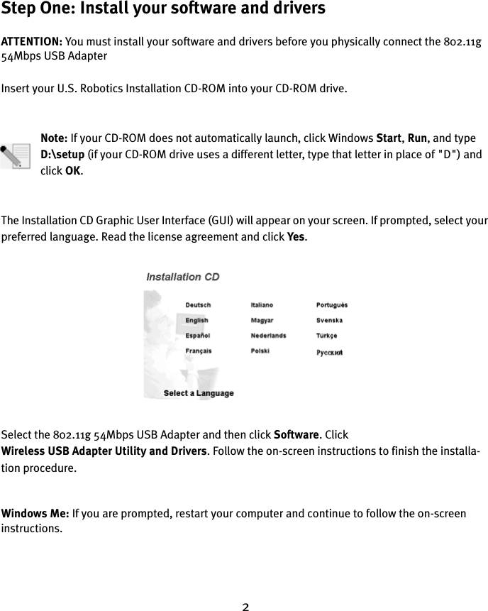 2Step One: Install your software and driversATTENTION: You must install your software and drivers before you physically connect the 802.11g 54Mbps USB AdapterInsert your U.S. Robotics Installation CD-ROM into your CD-ROM drive.Note: If your CD-ROM does not automatically launch, click Windows Start, Run, and type D:\setup (if your CD-ROM drive uses a different letter, type that letter in place of &quot;D&quot;) and click OK.The Installation CD Graphic User Interface (GUI) will appear on your screen. If prompted, select your preferred language. Read the license agreement and click Yes.Select the 802.11g 54Mbps USB Adapter and then click Software. Click Wireless USB Adapter Utility and Drivers. Follow the on-screen instructions to finish the installa-tion procedure.Windows Me: If you are prompted, restart your computer and continue to follow the on-screen instructions.