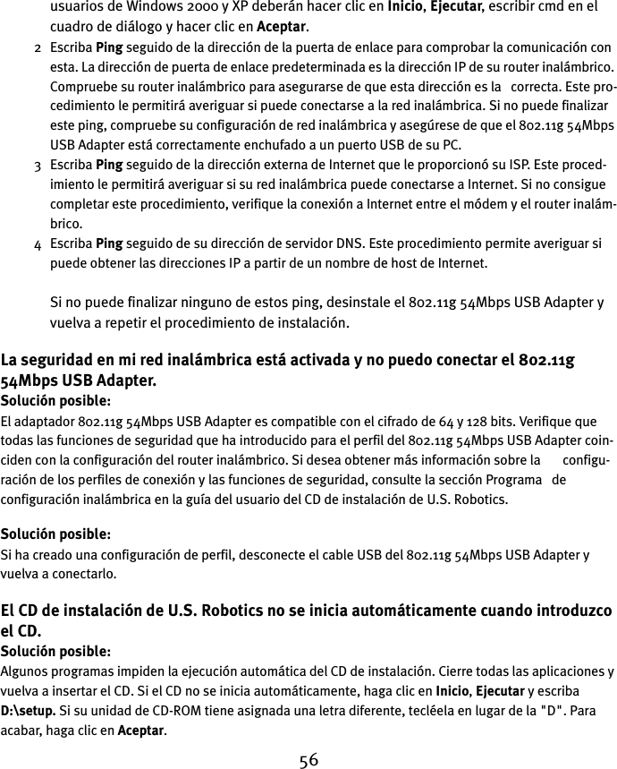 56usuarios de Windows 2000 y XP deberán hacer clic en Inicio, Ejecutar, escribir cmd en el cuadro de diálogo y hacer clic en Aceptar. 2 Escriba Ping seguido de la dirección de la puerta de enlace para comprobar la comunicación con esta. La dirección de puerta de enlace predeterminada es la dirección IP de su router inalámbrico. Compruebe su router inalámbrico para asegurarse de que esta dirección es la   correcta. Este pro-cedimiento le permitirá averiguar si puede conectarse a la red inalámbrica. Si no puede finalizar este ping, compruebe su configuración de red inalámbrica y asegúrese de que el 802.11g 54Mbps USB Adapter está correctamente enchufado a un puerto USB de su PC.3 Escriba Ping seguido de la dirección externa de Internet que le proporcionó su ISP. Este proced-imiento le permitirá averiguar si su red inalámbrica puede conectarse a Internet. Si no consigue completar este procedimiento, verifique la conexión a Internet entre el módem y el router inalám-brico. 4 Escriba Ping seguido de su dirección de servidor DNS. Este procedimiento permite averiguar si puede obtener las direcciones IP a partir de un nombre de host de Internet.Si no puede finalizar ninguno de estos ping, desinstale el 802.11g 54Mbps USB Adapter y vuelva a repetir el procedimiento de instalación.La seguridad en mi red inalámbrica está activada y no puedo conectar el 802.11g 54Mbps USB Adapter.Solución posible:El adaptador 802.11g 54Mbps USB Adapter es compatible con el cifrado de 64 y 128 bits. Verifique que todas las funciones de seguridad que ha introducido para el perfil del 802.11g 54Mbps USB Adapter coin-ciden con la configuración del router inalámbrico. Si desea obtener más información sobre la       configu-ración de los perfiles de conexión y las funciones de seguridad, consulte la sección Programa   de configuración inalámbrica en la guía del usuario del CD de instalación de U.S. Robotics.Solución posible:Si ha creado una configuración de perfil, desconecte el cable USB del 802.11g 54Mbps USB Adapter y vuelva a conectarlo.El CD de instalación de U.S. Robotics no se inicia automáticamente cuando introduzco el CD.Solución posible:Algunos programas impiden la ejecución automática del CD de instalación. Cierre todas las aplicaciones y vuelva a insertar el CD. Si el CD no se inicia automáticamente, haga clic en Inicio, Ejecutar y escriba D:\setup. Si su unidad de CD-ROM tiene asignada una letra diferente, tecléela en lugar de la &quot;D&quot;. Para acabar, haga clic en Aceptar. 