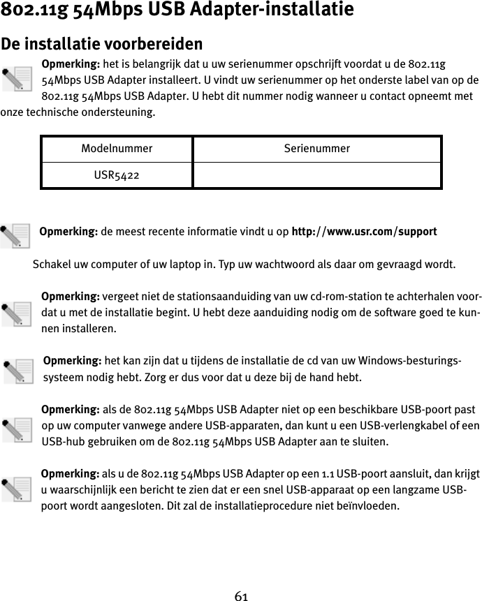 61802.11g 54Mbps USB Adapter-installatieDe installatie voorbereidenOpmerking: het is belangrijk dat u uw serienummer opschrijft voordat u de 802.11g 54Mbps USB Adapter installeert. U vindt uw serienummer op het onderste label van op de 802.11g 54Mbps USB Adapter. U hebt dit nummer nodig wanneer u contact opneemt met onze technische ondersteuning.Opmerking: de meest recente informatie vindt u op http://www.usr.com/supportSchakel uw computer of uw laptop in. Typ uw wachtwoord als daar om gevraagd wordt.Opmerking: vergeet niet de stationsaanduiding van uw cd-rom-station te achterhalen voor-dat u met de installatie begint. U hebt deze aanduiding nodig om de software goed te kun-nen installeren.Opmerking: het kan zijn dat u tijdens de installatie de cd van uw Windows-besturings-systeem nodig hebt. Zorg er dus voor dat u deze bij de hand hebt.Opmerking: als de 802.11g 54Mbps USB Adapter niet op een beschikbare USB-poort past op uw computer vanwege andere USB-apparaten, dan kunt u een USB-verlengkabel of een USB-hub gebruiken om de 802.11g 54Mbps USB Adapter aan te sluiten.Opmerking: als u de 802.11g 54Mbps USB Adapter op een 1.1 USB-poort aansluit, dan krijgt u waarschijnlijk een bericht te zien dat er een snel USB-apparaat op een langzame USB-poort wordt aangesloten. Dit zal de installatieprocedure niet beïnvloeden.Modelnummer SerienummerUSR5422