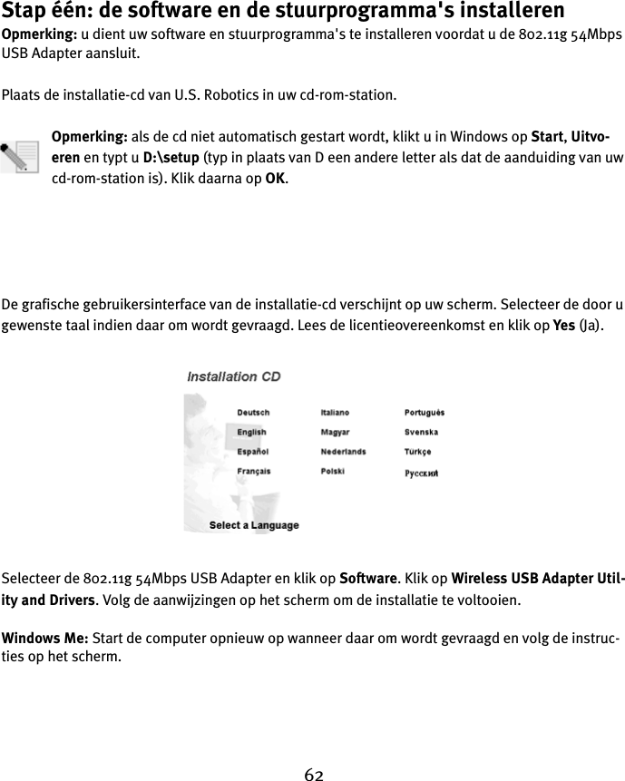 62Stap één: de software en de stuurprogramma&apos;s installerenOpmerking: u dient uw software en stuurprogramma&apos;s te installeren voordat u de 802.11g 54Mbps USB Adapter aansluit.Plaats de installatie-cd van U.S. Robotics in uw cd-rom-station.Opmerking: als de cd niet automatisch gestart wordt, klikt u in Windows op Start, Uitvo-eren en typt u D:\setup (typ in plaats van D een andere letter als dat de aanduiding van uw cd-rom-station is). Klik daarna op OK.De grafische gebruikersinterface van de installatie-cd verschijnt op uw scherm. Selecteer de door u gewenste taal indien daar om wordt gevraagd. Lees de licentieovereenkomst en klik op Yes (Ja).Selecteer de 802.11g 54Mbps USB Adapter en klik op Software. Klik op Wireless USB Adapter Util-ity and Drivers. Volg de aanwijzingen op het scherm om de installatie te voltooien.Windows Me: Start de computer opnieuw op wanneer daar om wordt gevraagd en volg de instruc-ties op het scherm.