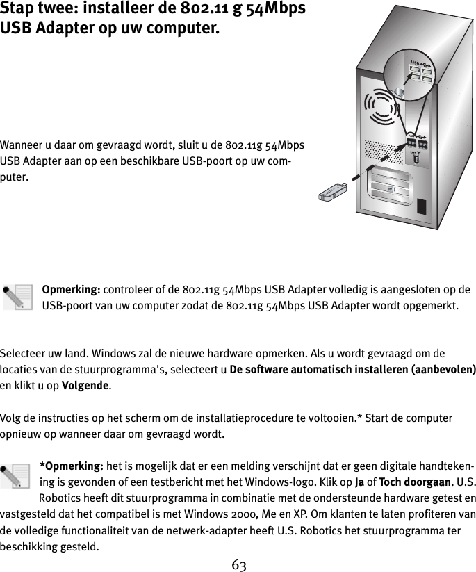 63Stap twee: installeer de 802.11 g 54Mbps USB Adapter op uw computer.Wanneer u daar om gevraagd wordt, sluit u de 802.11g 54Mbps USB Adapter aan op een beschikbare USB-poort op uw com-puter.Opmerking: controleer of de 802.11g 54Mbps USB Adapter volledig is aangesloten op de USB-poort van uw computer zodat de 802.11g 54Mbps USB Adapter wordt opgemerkt.Selecteer uw land. Windows zal de nieuwe hardware opmerken. Als u wordt gevraagd om de locaties van de stuurprogramma&apos;s, selecteert u De software automatisch installeren (aanbevolen) en klikt u op Volgende. Volg de instructies op het scherm om de installatieprocedure te voltooien.* Start de computer opnieuw op wanneer daar om gevraagd wordt.*Opmerking: het is mogelijk dat er een melding verschijnt dat er geen digitale handteken-ing is gevonden of een testbericht met het Windows-logo. Klik op Ja of Toch doorgaan. U.S. Robotics heeft dit stuurprogramma in combinatie met de ondersteunde hardware getest en vastgesteld dat het compatibel is met Windows 2000, Me en XP. Om klanten te laten profiteren van de volledige functionaliteit van de netwerk-adapter heeft U.S. Robotics het stuurprogramma ter beschikking gesteld.