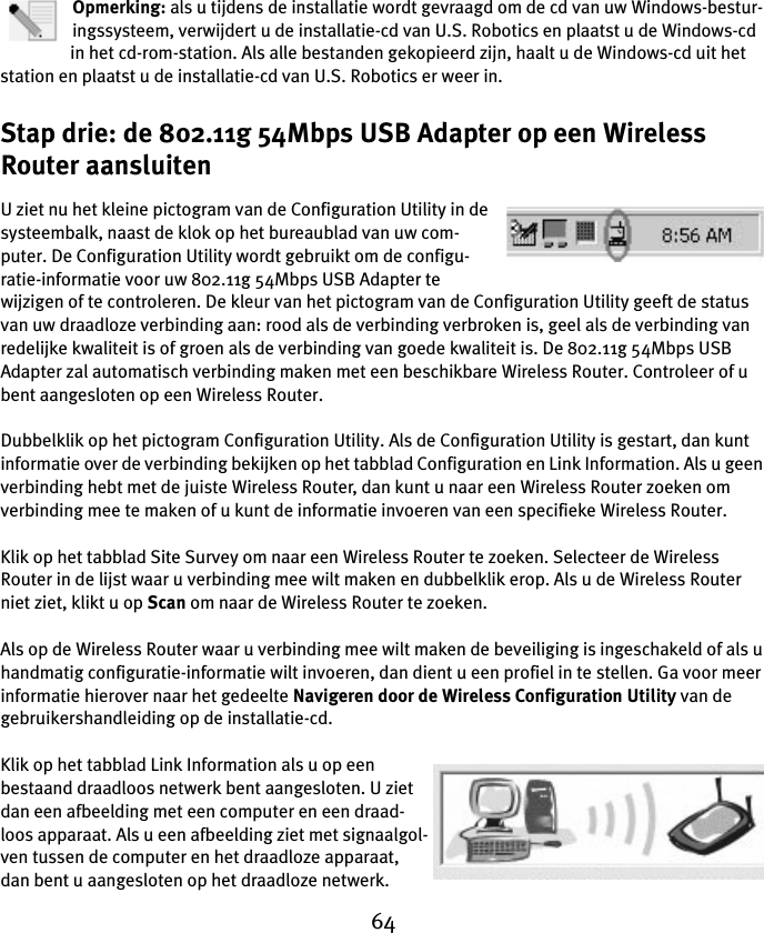 64Opmerking: als u tijdens de installatie wordt gevraagd om de cd van uw Windows-bestur-ingssysteem, verwijdert u de installatie-cd van U.S. Robotics en plaatst u de Windows-cd in het cd-rom-station. Als alle bestanden gekopieerd zijn, haalt u de Windows-cd uit het station en plaatst u de installatie-cd van U.S. Robotics er weer in.Stap drie: de 802.11g 54Mbps USB Adapter op een Wireless Router aansluitenU ziet nu het kleine pictogram van de Configuration Utility in de systeembalk, naast de klok op het bureaublad van uw com-puter. De Configuration Utility wordt gebruikt om de configu-ratie-informatie voor uw 802.11g 54Mbps USB Adapter te wijzigen of te controleren. De kleur van het pictogram van de Configuration Utility geeft de status van uw draadloze verbinding aan: rood als de verbinding verbroken is, geel als de verbinding van redelijke kwaliteit is of groen als de verbinding van goede kwaliteit is. De 802.11g 54Mbps USB Adapter zal automatisch verbinding maken met een beschikbare Wireless Router. Controleer of u bent aangesloten op een Wireless Router.Dubbelklik op het pictogram Configuration Utility. Als de Configuration Utility is gestart, dan kunt informatie over de verbinding bekijken op het tabblad Configuration en Link Information. Als u geen verbinding hebt met de juiste Wireless Router, dan kunt u naar een Wireless Router zoeken om verbinding mee te maken of u kunt de informatie invoeren van een specifieke Wireless Router.Klik op het tabblad Site Survey om naar een Wireless Router te zoeken. Selecteer de Wireless Router in de lijst waar u verbinding mee wilt maken en dubbelklik erop. Als u de Wireless Router niet ziet, klikt u op Scan om naar de Wireless Router te zoeken.Als op de Wireless Router waar u verbinding mee wilt maken de beveiliging is ingeschakeld of als u handmatig configuratie-informatie wilt invoeren, dan dient u een profiel in te stellen. Ga voor meer informatie hierover naar het gedeelte Navigeren door de Wireless Configuration Utility van de gebruikershandleiding op de installatie-cd.Klik op het tabblad Link Information als u op een bestaand draadloos netwerk bent aangesloten. U ziet dan een afbeelding met een computer en een draad-loos apparaat. Als u een afbeelding ziet met signaalgol-ven tussen de computer en het draadloze apparaat, dan bent u aangesloten op het draadloze netwerk.