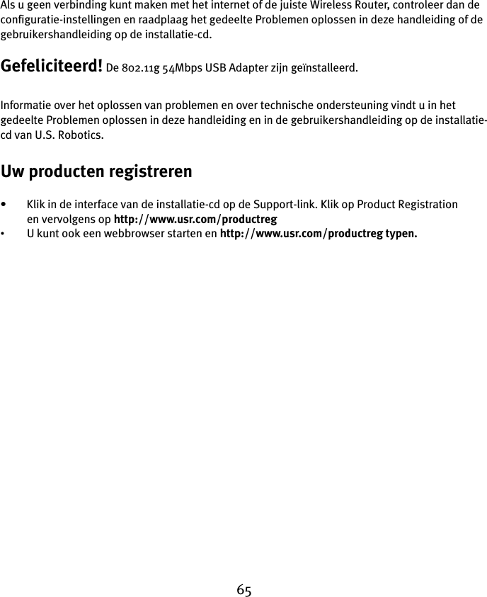 65Als u geen verbinding kunt maken met het internet of de juiste Wireless Router, controleer dan de configuratie-instellingen en raadplaag het gedeelte Problemen oplossen in deze handleiding of de gebruikershandleiding op de installatie-cd.Gefeliciteerd! De 802.11g 54Mbps USB Adapter zijn geïnstalleerd.Informatie over het oplossen van problemen en over technische ondersteuning vindt u in het gedeelte Problemen oplossen in deze handleiding en in de gebruikershandleiding op de installatie-cd van U.S. Robotics.Uw producten registreren• Klik in de interface van de installatie-cd op de Support-link. Klik op Product Registration en vervolgens op http://www.usr.com/productreg •U kunt ook een webbrowser starten en http://www.usr.com/productreg typen.