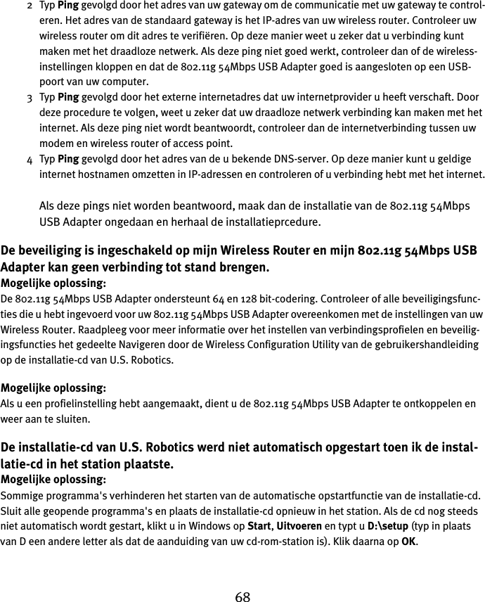 682Typ Ping gevolgd door het adres van uw gateway om de communicatie met uw gateway te control-eren. Het adres van de standaard gateway is het IP-adres van uw wireless router. Controleer uw wireless router om dit adres te verifiëren. Op deze manier weet u zeker dat u verbinding kunt maken met het draadloze netwerk. Als deze ping niet goed werkt, controleer dan of de wireless-instellingen kloppen en dat de 802.11g 54Mbps USB Adapter goed is aangesloten op een USB-poort van uw computer.3Typ Ping gevolgd door het externe internetadres dat uw internetprovider u heeft verschaft. Door deze procedure te volgen, weet u zeker dat uw draadloze netwerk verbinding kan maken met het internet. Als deze ping niet wordt beantwoordt, controleer dan de internetverbinding tussen uw modem en wireless router of access point. 4Typ Ping gevolgd door het adres van de u bekende DNS-server. Op deze manier kunt u geldige internet hostnamen omzetten in IP-adressen en controleren of u verbinding hebt met het internet.Als deze pings niet worden beantwoord, maak dan de installatie van de 802.11g 54Mbps USB Adapter ongedaan en herhaal de installatieprcedure.De beveiliging is ingeschakeld op mijn Wireless Router en mijn 802.11g 54Mbps USB Adapter kan geen verbinding tot stand brengen.Mogelijke oplossing:De 802.11g 54Mbps USB Adapter ondersteunt 64 en 128 bit-codering. Controleer of alle beveiligingsfunc-ties die u hebt ingevoerd voor uw 802.11g 54Mbps USB Adapter overeenkomen met de instellingen van uw Wireless Router. Raadpleeg voor meer informatie over het instellen van verbindingsprofielen en beveilig-ingsfuncties het gedeelte Navigeren door de Wireless Configuration Utility van de gebruikershandleiding op de installatie-cd van U.S. Robotics.Mogelijke oplossing:Als u een profielinstelling hebt aangemaakt, dient u de 802.11g 54Mbps USB Adapter te ontkoppelen en weer aan te sluiten.De installatie-cd van U.S. Robotics werd niet automatisch opgestart toen ik de instal-latie-cd in het station plaatste.Mogelijke oplossing:Sommige programma&apos;s verhinderen het starten van de automatische opstartfunctie van de installatie-cd. Sluit alle geopende programma&apos;s en plaats de installatie-cd opnieuw in het station. Als de cd nog steeds niet automatisch wordt gestart, klikt u in Windows op Start, Uitvoeren en typt u D:\setup (typ in plaats van D een andere letter als dat de aanduiding van uw cd-rom-station is). Klik daarna op OK.