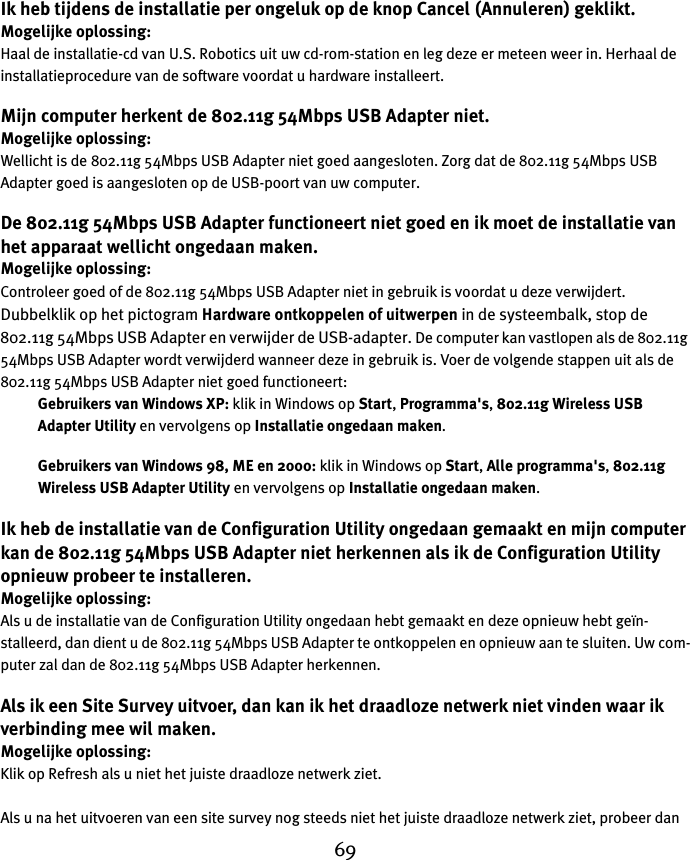 69Ik heb tijdens de installatie per ongeluk op de knop Cancel (Annuleren) geklikt.Mogelijke oplossing:Haal de installatie-cd van U.S. Robotics uit uw cd-rom-station en leg deze er meteen weer in. Herhaal de installatieprocedure van de software voordat u hardware installeert.Mijn computer herkent de 802.11g 54Mbps USB Adapter niet.Mogelijke oplossing:Wellicht is de 802.11g 54Mbps USB Adapter niet goed aangesloten. Zorg dat de 802.11g 54Mbps USB Adapter goed is aangesloten op de USB-poort van uw computer.De 802.11g 54Mbps USB Adapter functioneert niet goed en ik moet de installatie van het apparaat wellicht ongedaan maken.Mogelijke oplossing:Controleer goed of de 802.11g 54Mbps USB Adapter niet in gebruik is voordat u deze verwijdert. Dubbelklik op het pictogram Hardware ontkoppelen of uitwerpen in de systeembalk, stop de 802.11g 54Mbps USB Adapter en verwijder de USB-adapter. De computer kan vastlopen als de 802.11g 54Mbps USB Adapter wordt verwijderd wanneer deze in gebruik is. Voer de volgende stappen uit als de 802.11g 54Mbps USB Adapter niet goed functioneert:Gebruikers van Windows XP: klik in Windows op Start, Programma&apos;s, 802.11g Wireless USB Adapter Utility en vervolgens op Installatie ongedaan maken.Gebruikers van Windows 98, ME en 2000: klik in Windows op Start, Alle programma&apos;s, 802.11g Wireless USB Adapter Utility en vervolgens op Installatie ongedaan maken.Ik heb de installatie van de Configuration Utility ongedaan gemaakt en mijn computer kan de 802.11g 54Mbps USB Adapter niet herkennen als ik de Configuration Utility opnieuw probeer te installeren.Mogelijke oplossing:Als u de installatie van de Configuration Utility ongedaan hebt gemaakt en deze opnieuw hebt geïn-stalleerd, dan dient u de 802.11g 54Mbps USB Adapter te ontkoppelen en opnieuw aan te sluiten. Uw com-puter zal dan de 802.11g 54Mbps USB Adapter herkennen.Als ik een Site Survey uitvoer, dan kan ik het draadloze netwerk niet vinden waar ik verbinding mee wil maken.Mogelijke oplossing:Klik op Refresh als u niet het juiste draadloze netwerk ziet. Als u na het uitvoeren van een site survey nog steeds niet het juiste draadloze netwerk ziet, probeer dan 