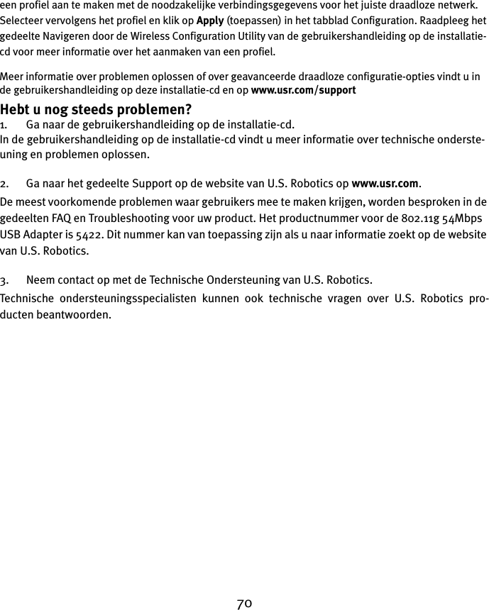 70een profiel aan te maken met de noodzakelijke verbindingsgegevens voor het juiste draadloze netwerk. Selecteer vervolgens het profiel en klik op Apply (toepassen) in het tabblad Configuration. Raadpleeg het gedeelte Navigeren door de Wireless Configuration Utility van de gebruikershandleiding op de installatie-cd voor meer informatie over het aanmaken van een profiel. Meer informatie over problemen oplossen of over geavanceerde draadloze configuratie-opties vindt u in de gebruikershandleiding op deze installatie-cd en op www.usr.com/supportHebt u nog steeds problemen?1. Ga naar de gebruikershandleiding op de installatie-cd.In de gebruikershandleiding op de installatie-cd vindt u meer informatie over technische onderste-uning en problemen oplossen.2. Ga naar het gedeelte Support op de website van U.S. Robotics op www.usr.com.De meest voorkomende problemen waar gebruikers mee te maken krijgen, worden besproken in de gedeelten FAQ en Troubleshooting voor uw product. Het productnummer voor de 802.11g 54Mbps USB Adapter is 5422. Dit nummer kan van toepassing zijn als u naar informatie zoekt op de website van U.S. Robotics.3. Neem contact op met de Technische Ondersteuning van U.S. Robotics.Technische ondersteuningsspecialisten kunnen ook technische vragen over U.S. Robotics pro-ducten beantwoorden. 