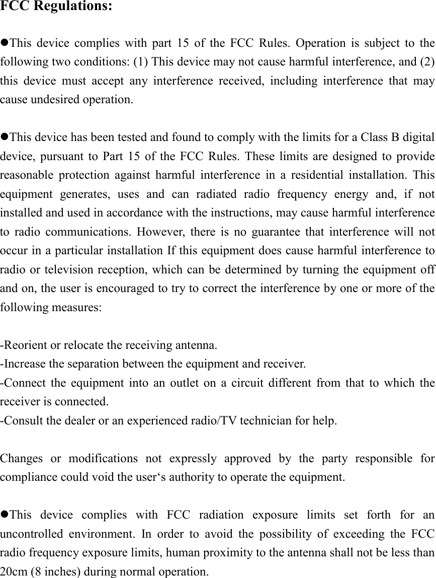  FCC Regulations:  zThis device complies with part 15 of the FCC Rules. Operation is subject to the following two conditions: (1) This device may not cause harmful interference, and (2) this device must accept any interference received, including interference that may cause undesired operation.  zThis device has been tested and found to comply with the limits for a Class B digital device, pursuant to Part 15 of the FCC Rules. These limits are designed to provide reasonable protection against harmful interference in a residential installation. This equipment generates, uses and can radiated radio frequency energy and, if not installed and used in accordance with the instructions, may cause harmful interference to radio communications. However, there is no guarantee that interference will not occur in a particular installation If this equipment does cause harmful interference to radio or television reception, which can be determined by turning the equipment off and on, the user is encouraged to try to correct the interference by one or more of the following measures:  -Reorient or relocate the receiving antenna. -Increase the separation between the equipment and receiver. -Connect the equipment into an outlet on a circuit different from that to which the receiver is connected. -Consult the dealer or an experienced radio/TV technician for help.  Changes or modifications not expressly approved by the party responsible for compliance could void the user‘s authority to operate the equipment.  zThis device complies with FCC radiation exposure limits set forth for an uncontrolled environment. In order to avoid the possibility of exceeding the FCC radio frequency exposure limits, human proximity to the antenna shall not be less than 20cm (8 inches) during normal operation. 