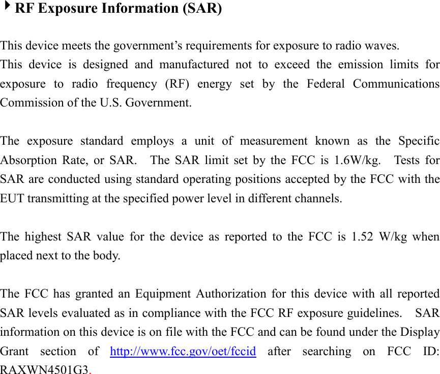  4RF Exposure Information (SAR)  This device meets the government’s requirements for exposure to radio waves. This device is designed and manufactured not to exceed the emission limits for exposure to radio frequency (RF) energy set by the Federal Communications Commission of the U.S. Government.      The exposure standard employs a unit of measurement known as the Specific Absorption Rate, or SAR.  The SAR limit set by the FCC is 1.6W/kg.  Tests for SAR are conducted using standard operating positions accepted by the FCC with the EUT transmitting at the specified power level in different channels.    The highest SAR value for the device as reported to the FCC is 1.52 W/kg when placed next to the body.      The FCC has granted an Equipment Authorization for this device with all reported SAR levels evaluated as in compliance with the FCC RF exposure guidelines.    SAR information on this device is on file with the FCC and can be found under the Display Grant section of http://www.fcc.gov/oet/fccid after searching on FCC ID: RAXWN4501G3.   