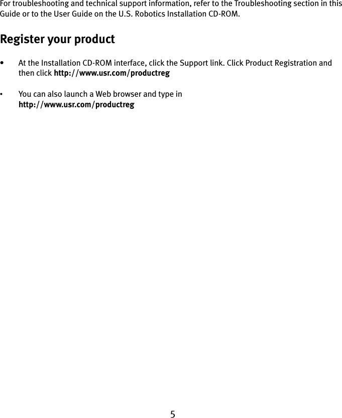 5For troubleshooting and technical support information, refer to the Troubleshooting section in this Guide or to the User Guide on the U.S. Robotics Installation CD-ROM.Register your product• At the Installation CD-ROM interface, click the Support link. Click Product Registration and then click http://www.usr.com/productreg •You can also launch a Web browser and type in http://www.usr.com/productreg