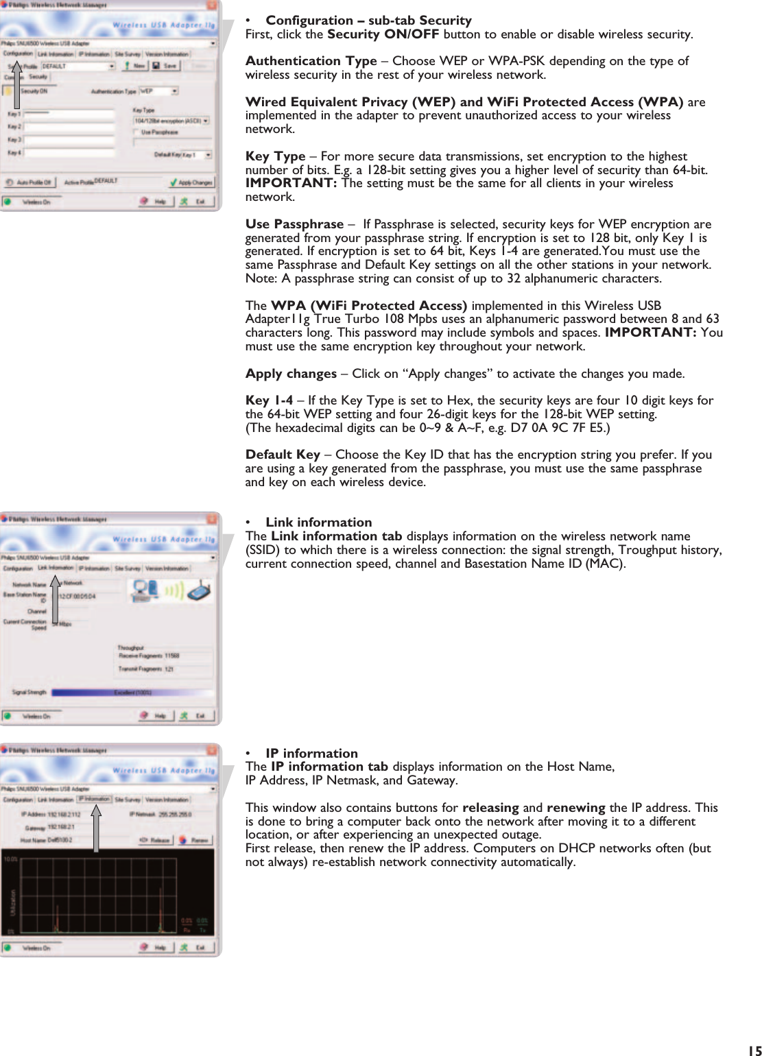 EN15•Configuration – sub-tab SecurityFirst, click the Security ON/OFF button to enable or disable wireless security.Authentication Type – Choose WEP or WPA-PSK depending on the type ofwireless security in the rest of your wireless network.Wired Equivalent Privacy (WEP) and WiFi Protected Access (WPA) areimplemented in the adapter to prevent unauthorized access to your wirelessnetwork.Key Type – For more secure data transmissions, set encryption to the highestnumber of bits. E.g. a 128-bit setting gives you a higher level of security than 64-bit.IMPORTANT: The setting must be the same for all clients in your wirelessnetwork.Use Passphrase –  If Passphrase is selected, security keys for WEP encryption aregenerated from your passphrase string. If encryption is set to 128 bit, only Key 1 isgenerated. If encryption is set to 64 bit, Keys 1-4 are generated.You must use thesame Passphrase and Default Key settings on all the other stations in your network.Note: A passphrase string can consist of up to 32 alphanumeric characters. The WPA (WiFi Protected Access) implemented in this Wireless USBAdapter11g True Turbo 108 Mpbs uses an alphanumeric password between 8 and 63characters long. This password may include symbols and spaces. IMPORTANT: Youmust use the same encryption key throughout your network.Apply changes – Click on “Apply changes” to activate the changes you made.Key 1-4 – If the Key Type is set to Hex, the security keys are four 10 digit keys forthe 64-bit WEP setting and four 26-digit keys for the 128-bit WEP setting.(The hexadecimal digits can be 0~9 &amp; A~F, e.g. D7 0A 9C 7F E5.)Default Key – Choose the Key ID that has the encryption string you prefer. If youare using a key generated from the passphrase, you must use the same passphraseand key on each wireless device.•Link informationThe Link information tab displays information on the wireless network name(SSID) to which there is a wireless connection: the signal strength, Troughput history,current connection speed, channel and Basestation Name ID (MAC).•IP informationThe IP information tab displays information on the Host Name, IP Address, IP Netmask, and Gateway.This window also contains buttons for releasing and renewing the IP address. Thisis done to bring a computer back onto the network after moving it to a differentlocation, or after experiencing an unexpected outage. First release, then renew the IP address. Computers on DHCP networks often (butnot always) re-establish network connectivity automatically.