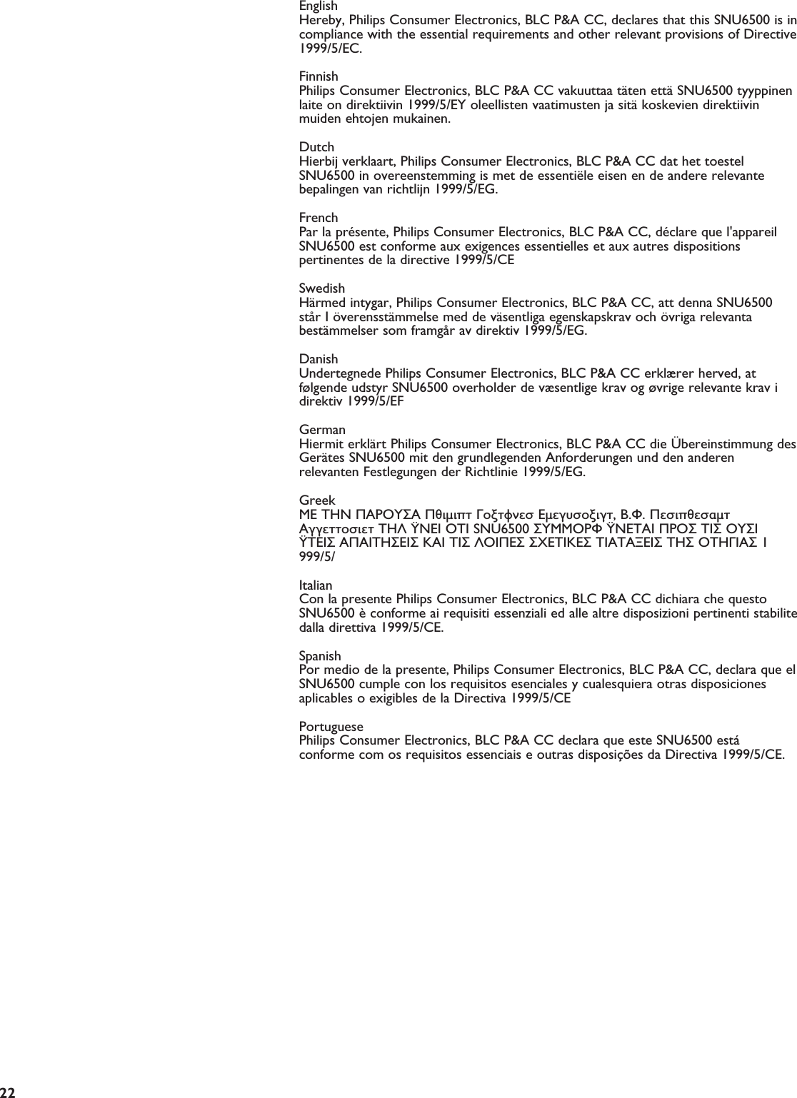 EN22English  Hereby, Philips Consumer Electronics, BLC P&amp;A CC, declares that this SNU6500 is incompliance with the essential requirements and other relevant provisions of Directive1999/5/EC.Finnish Philips Consumer Electronics, BLC P&amp;A CC vakuuttaa täten että SNU6500 tyyppinenlaite on direktiivin 1999/5/EY oleellisten vaatimusten ja sitä koskevien direktiivinmuiden ehtojen mukainen.DutchHierbij verklaart, Philips Consumer Electronics, BLC P&amp;A CC dat het toestelSNU6500 in overeenstemming is met de essentiële eisen en de andere relevantebepalingen van richtlijn 1999/5/EG.French Par la présente, Philips Consumer Electronics, BLC P&amp;A CC, déclare que l&apos;appareilSNU6500 est conforme aux exigences essentielles et aux autres dispositionspertinentes de la directive 1999/5/CESwedish Härmed intygar, Philips Consumer Electronics, BLC P&amp;A CC, att denna SNU6500står I överensstämmelse med de väsentliga egenskapskrav och övriga relevantabestämmelser som framgår av direktiv 1999/5/EG.Danish Undertegnede Philips Consumer Electronics, BLC P&amp;A CC erklærer herved, atfølgende udstyr SNU6500 overholder de væsentlige krav og øvrige relevante krav idirektiv 1999/5/EFGerman Hiermit erklärt Philips Consumer Electronics, BLC P&amp;A CC die Übereinstimmung desGerätes SNU6500 mit den grundlegenden Anforderungen und den anderenrelevanten Festlegungen der Richtlinie 1999/5/EG.Greek  O Philips Consumer Electronics, B.U. Peripherals Accessories   O SNU6500 O  O  O    O    O 1999/5/Italian Con la presente Philips Consumer Electronics, BLC P&amp;A CC dichiara che questoSNU6500 è conforme ai requisiti essenziali ed alle altre disposizioni pertinenti stabilitedalla direttiva 1999/5/CE.Spanish Por medio de la presente, Philips Consumer Electronics, BLC P&amp;A CC, declara que elSNU6500 cumple con los requisitos esenciales y cualesquiera otras disposicionesaplicables o exigibles de la Directiva 1999/5/CEPortuguese Philips Consumer Electronics, BLC P&amp;A CC declara que este SNU6500 estáconforme com os requisitos essenciais e outras disposições da Directiva 1999/5/CE.