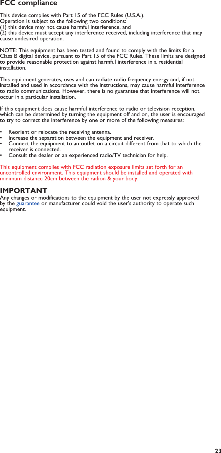 23FCC compliance This device complies with Part 15 of the FCC Rules (U.S.A.). Operation is subject to the following two conditions: (1) this device may not cause harmful interference, and (2) this device must accept any interference received, including interference that maycause undesired operation. NOTE: This equipment has been tested and found to comply with the limits for aClass B digital device, pursuant to Part 15 of the FCC Rules. These limits are designedto provide reasonable protection against harmful interference in a residentialinstallation.This equipment generates, uses and can radiate radio frequency energy and, if notinstalled and used in accordance with the instructions, may cause harmful interferenceto radio communications. However, there is no guarantee that interference will notoccur in a particular installation.If this equipment does cause harmful interference to radio or television reception,which can be determined by turning the equipment off and on, the user is encouragedto try to correct the interference by one or more of the following measures: • Reorient or relocate the receiving antenna.• Increase the separation between the equipment and receiver.• Connect the equipment to an outlet on a circuit different from that to which thereceiver is connected.• Consult the dealer or an experienced radio/TV technician for help.This equipment complies with FCC radiation exposure limits set forth for anuncontrolled environment. This equipment should be installed and operated withminimum distance 20cm between the radion &amp; your body.IMPORTANTAny changes or modifications to the equipment by the user not expressly approvedby the guarantee or manufacturer could void the user&apos;s authority to operate suchequipment.EN