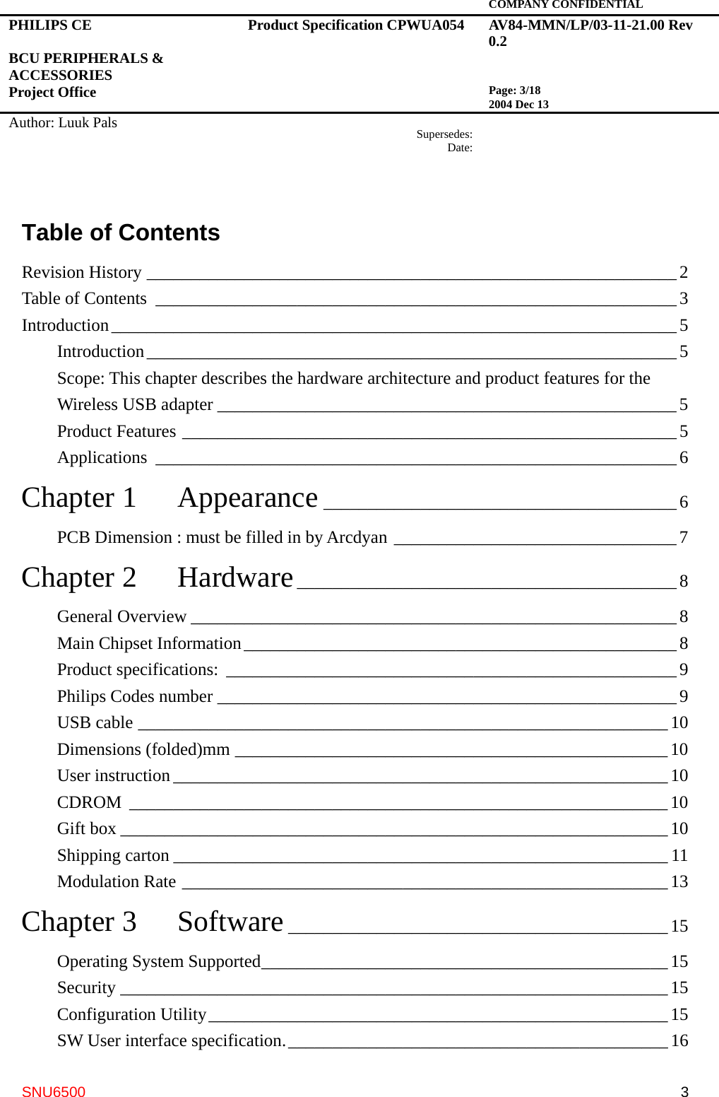   COMPANY CONFIDENTIAL PHILIPS CE  BCU PERIPHERALS &amp; ACCESSORIES Project Office Product Specification CPWUA054  AV84-MMN/LP/03-11-21.00 Rev 0.2   Page: 3/18 2004 Dec 13   Author: Luuk Pals  Supersedes:Date:      SNU6500  3Table of Contents Revision History ____________________________________________________________ 2 Table of Contents ___________________________________________________________ 3 Introduction________________________________________________________________5 Introduction____________________________________________________________5 Scope: This chapter describes the hardware architecture and product features for the Wireless USB adapter ____________________________________________________ 5 Product Features ________________________________________________________5 Applications ___________________________________________________________6 Chapter 1  Appearance ________________________________________6 PCB Dimension : must be filled in by Arcdyan ________________________________7 Chapter 2  Hardware___________________________________________8 General Overview _______________________________________________________8 Main Chipset Information_________________________________________________8 Product specifications: ___________________________________________________9 Philips Codes number ____________________________________________________9 USB cable ____________________________________________________________ 10 Dimensions (folded)mm _________________________________________________ 10 User instruction ________________________________________________________10 CDROM _____________________________________________________________10 Gift box ______________________________________________________________10 Shipping carton ________________________________________________________ 11 Modulation Rate _______________________________________________________13 Chapter 3  Software___________________________________________ 15 Operating System Supported______________________________________________ 15 Security ______________________________________________________________15 Configuration Utility____________________________________________________15 SW User interface specification.___________________________________________ 16 