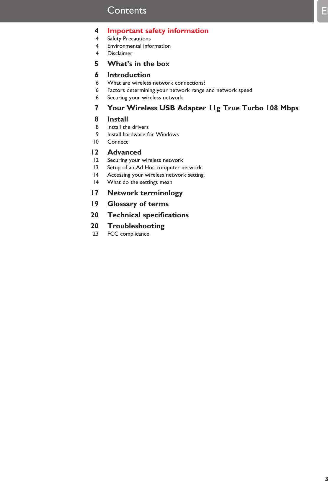 4Important safety information4 Safety Precautions4 Environmental information4 Disclaimer5 What’s in the box6 Introduction6 What are wireless network connections?6 Factors determining your network range and network speed6 Securing your wireless network7 Your Wireless USB Adapter 11g True Turbo 108 Mbps8 Install8 Install the drivers9 Install hardware for Windows10 Connect12 Advanced12 Securing your wireless network13 Setup of an Ad Hoc computer network14 Accessing your wireless network setting.14 What do the settings mean17 Network terminology19 Glossary of terms20 Technical specifications20 Troubleshooting23 FCC complicanceContents EN3
