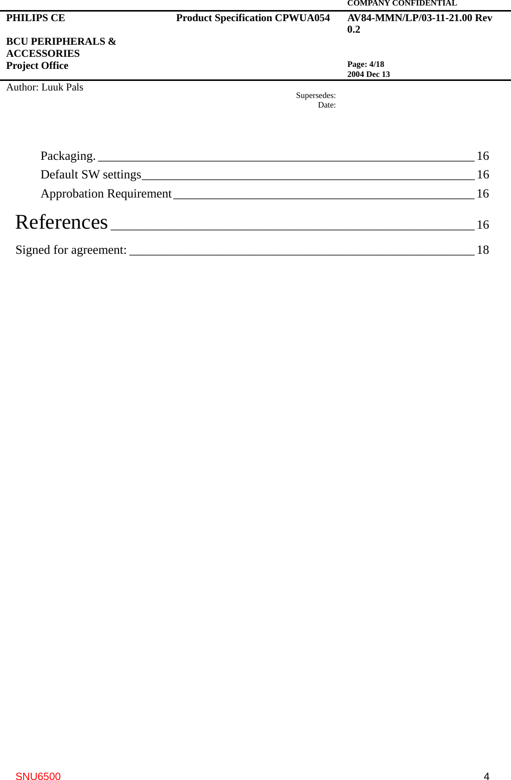   COMPANY CONFIDENTIAL PHILIPS CE  BCU PERIPHERALS &amp; ACCESSORIES Project Office Product Specification CPWUA054  AV84-MMN/LP/03-11-21.00 Rev 0.2   Page: 4/18 2004 Dec 13   Author: Luuk Pals  Supersedes:Date:      SNU6500  4Packaging. ____________________________________________________________ 16 Default SW settings_____________________________________________________16 Approbation Requirement________________________________________________ 16 References__________________________________________________________ 16 Signed for agreement: _______________________________________________________ 18  