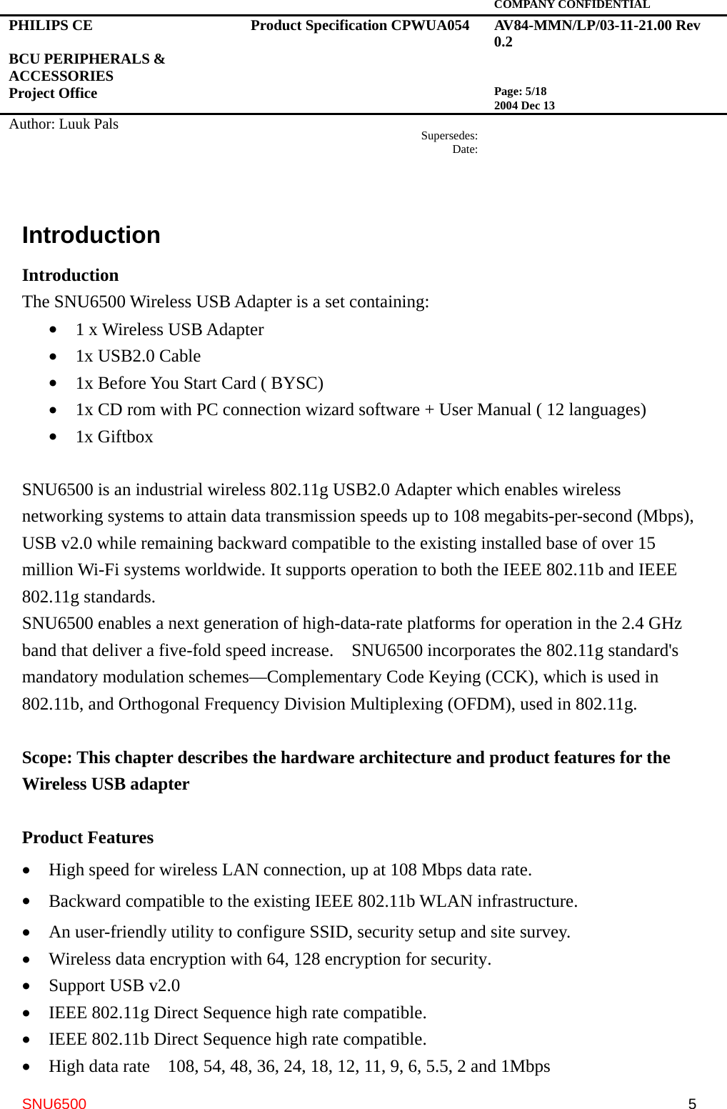   COMPANY CONFIDENTIAL PHILIPS CE  BCU PERIPHERALS &amp; ACCESSORIES Project Office Product Specification CPWUA054  AV84-MMN/LP/03-11-21.00 Rev 0.2   Page: 5/18 2004 Dec 13   Author: Luuk Pals  Supersedes:Date:      SNU6500  5Introduction Introduction The SNU6500 Wireless USB Adapter is a set containing: •  1 x Wireless USB Adapter •  1x USB2.0 Cable •  1x Before You Start Card ( BYSC) •  1x CD rom with PC connection wizard software + User Manual ( 12 languages) •  1x Giftbox  SNU6500 is an industrial wireless 802.11g USB2.0 Adapter which enables wireless networking systems to attain data transmission speeds up to 108 megabits-per-second (Mbps), USB v2.0 while remaining backward compatible to the existing installed base of over 15 million Wi-Fi systems worldwide. It supports operation to both the IEEE 802.11b and IEEE 802.11g standards. SNU6500 enables a next generation of high-data-rate platforms for operation in the 2.4 GHz band that deliver a five-fold speed increase.    SNU6500 incorporates the 802.11g standard&apos;s mandatory modulation schemes—Complementary Code Keying (CCK), which is used in 802.11b, and Orthogonal Frequency Division Multiplexing (OFDM), used in 802.11g.    Scope: This chapter describes the hardware architecture and product features for the Wireless USB adapter    Product Features •  High speed for wireless LAN connection, up at 108 Mbps data rate. •  Backward compatible to the existing IEEE 802.11b WLAN infrastructure. •  An user-friendly utility to configure SSID, security setup and site survey.   •  Wireless data encryption with 64, 128 encryption for security. •  Support USB v2.0   •  IEEE 802.11g Direct Sequence high rate compatible. •  IEEE 802.11b Direct Sequence high rate compatible. •  High data rate    108, 54, 48, 36, 24, 18, 12, 11, 9, 6, 5.5, 2 and 1Mbps 