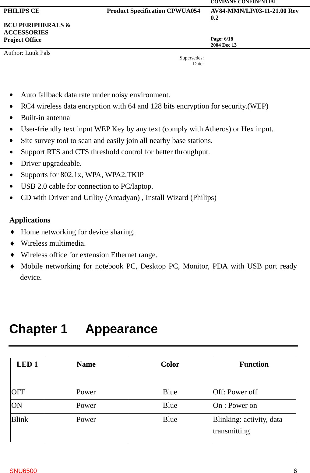   COMPANY CONFIDENTIAL PHILIPS CE  BCU PERIPHERALS &amp; ACCESSORIES Project Office Product Specification CPWUA054  AV84-MMN/LP/03-11-21.00 Rev 0.2   Page: 6/18 2004 Dec 13   Author: Luuk Pals  Supersedes:Date:      SNU6500  6•  Auto fallback data rate under noisy environment. •  RC4 wireless data encryption with 64 and 128 bits encryption for security.(WEP) •  Built-in antenna •  User-friendly text input WEP Key by any text (comply with Atheros) or Hex input. •  Site survey tool to scan and easily join all nearby base stations. •  Support RTS and CTS threshold control for better throughput. •  Driver upgradeable. •  Supports for 802.1x, WPA, WPA2,TKIP   •  USB 2.0 cable for connection to PC/laptop. •  CD with Driver and Utility (Arcadyan) , Install Wizard (Philips)  Applications ♦  Home networking for device sharing. ♦  Wireless multimedia. ♦  Wireless office for extension Ethernet range. ♦  Mobile networking for notebook PC, Desktop PC, Monitor, PDA with USB port ready device.   Chapter 1   Appearance  LED 1  Name  Color  Function OFF Power  Blue Off: Power off ON  Power  Blue  On : Power on   Blink Power  Blue Blinking: activity, data transmitting  