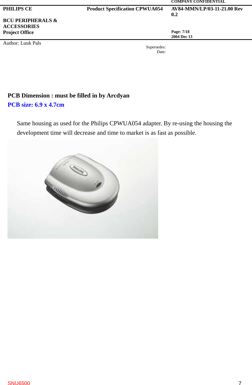   COMPANY CONFIDENTIAL PHILIPS CE  BCU PERIPHERALS &amp; ACCESSORIES Project Office Product Specification CPWUA054  AV84-MMN/LP/03-11-21.00 Rev 0.2   Page: 7/18 2004 Dec 13   Author: Luuk Pals  Supersedes:Date:      SNU6500  7  PCB Dimension : must be filled in by Arcdyan PCB size: 6.9 x 4.7cm  Same housing as used for the Philips CPWUA054 adapter. By re-using the housing the development time will decrease and time to market is as fast as possible.  