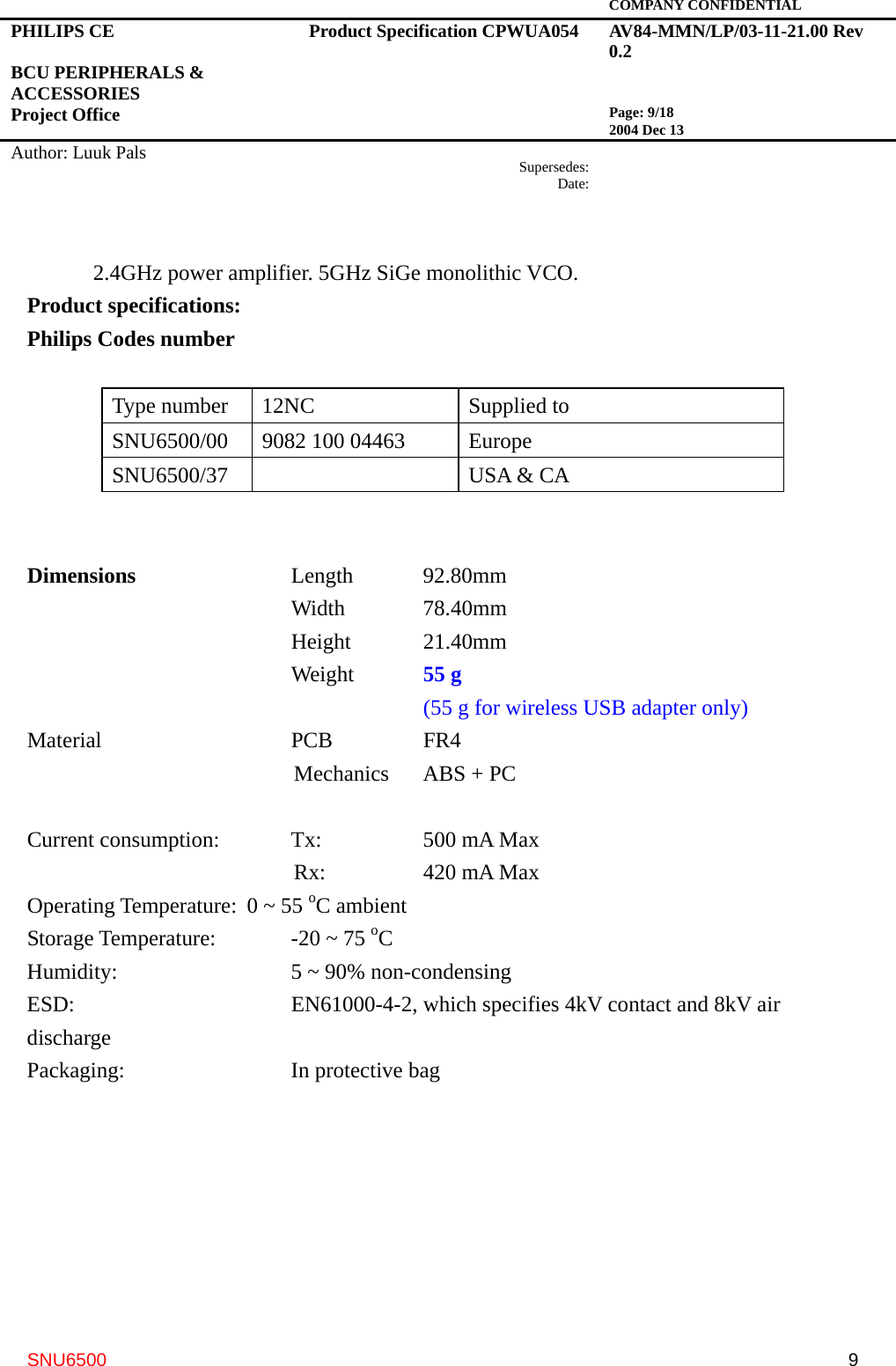   COMPANY CONFIDENTIAL PHILIPS CE  BCU PERIPHERALS &amp; ACCESSORIES Project Office Product Specification CPWUA054  AV84-MMN/LP/03-11-21.00 Rev 0.2   Page: 9/18 2004 Dec 13   Author: Luuk Pals  Supersedes:Date:      SNU6500  92.4GHz power amplifier. 5GHz SiGe monolithic VCO. Product specifications: Philips Codes number  Type number  12NC  Supplied to SNU6500/00  9082 100 04463  Europe   SNU6500/37    USA &amp; CA     Dimensions    Length  92.80mm       Width  78.40mm       Height  21.40mm       Weight  55 g          (55 g for wireless USB adapter only) Material     PCB   FR4    Mechanics  ABS + PC  Current consumption:  Tx:    500 mA Max    Rx:     420 mA Max Operating Temperature:  0 ~ 55 oC ambient Storage Temperature:    -20 ~ 75 oC Humidity:     5 ~ 90% non-condensing ESD:      EN61000-4-2, which specifies 4kV contact and 8kV air discharge Packaging:    In protective bag 