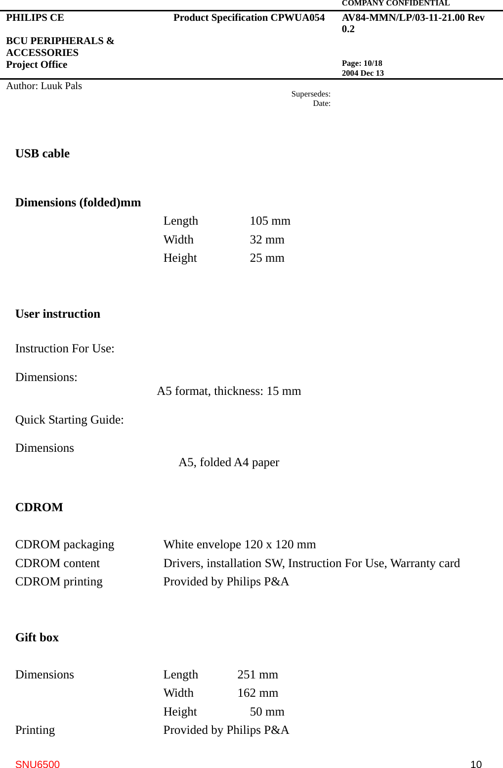   COMPANY CONFIDENTIAL PHILIPS CE  BCU PERIPHERALS &amp; ACCESSORIES Project Office Product Specification CPWUA054  AV84-MMN/LP/03-11-21.00 Rev 0.2   Page: 10/18 2004 Dec 13   Author: Luuk Pals  Supersedes:Date:      SNU6500  10USB cable   Dimensions (folded)mm                         Length        105 mm       Width    32 mm       Height    25 mm   User instruction  Instruction For Use:  Dimensions:      A5 format, thickness: 15 mm  Quick Starting Guide:  Dimensions      A5, folded A4 paper   CDROM  CDROM packaging    White envelope 120 x 120 mm CDROM content   Drivers, installation SW, Instruction For Use, Warranty card CDROM printing      Provided by Philips P&amp;A   Gift box  Dimensions    Length  251 mm       Width  162 mm       Height    50 mm Printing     Provided by Philips P&amp;A 