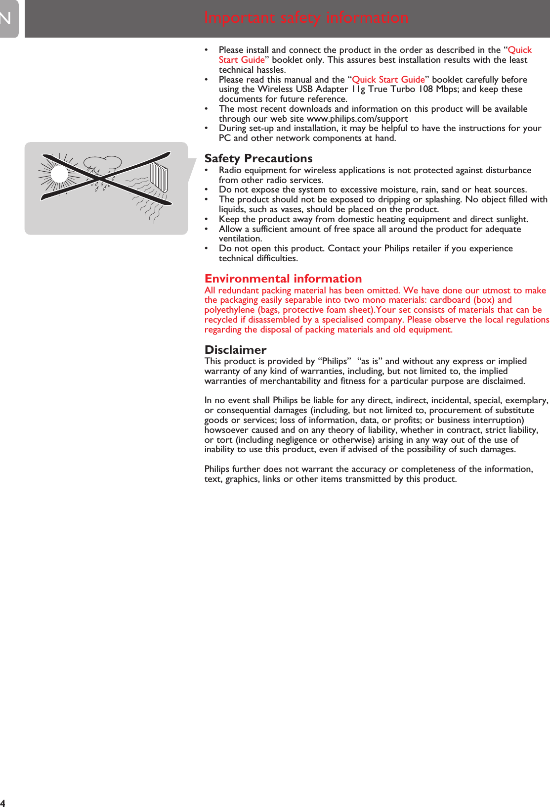 EN4• Please install and connect the product in the order as described in the “QuickStart Guide” booklet only. This assures best installation results with the leasttechnical hassles.• Please read this manual and the “Quick Start Guide” booklet carefully beforeusing the Wireless USB Adapter 11g True Turbo 108 Mbps; and keep thesedocuments for future reference.• The most recent downloads and information on this product will be availablethrough our web site www.philips.com/support• During set-up and installation, it may be helpful to have the instructions for yourPC and other network components at hand.Safety Precautions• Radio equipment for wireless applications is not protected against disturbancefrom other radio services.• Do not expose the system to excessive moisture, rain, sand or heat sources.• The product should not be exposed to dripping or splashing. No object filled withliquids, such as vases, should be placed on the product.• Keep the product away from domestic heating equipment and direct sunlight.• Allow a sufficient amount of free space all around the product for adequateventilation.• Do not open this product. Contact your Philips retailer if you experiencetechnical difficulties.Environmental informationAll redundant packing material has been omitted. We have done our utmost to makethe packaging easily separable into two mono materials: cardboard (box) andpolyethylene (bags, protective foam sheet).Your set consists of materials that can berecycled if disassembled by a specialised company. Please observe the local regulationsregarding the disposal of packing materials and old equipment.DisclaimerThis product is provided by “Philips”  “as is” and without any express or impliedwarranty of any kind of warranties, including, but not limited to, the impliedwarranties of merchantability and fitness for a particular purpose are disclaimed.In no event shall Philips be liable for any direct, indirect, incidental, special, exemplary,or consequential damages (including, but not limited to, procurement of substitutegoods or services; loss of information, data, or profits; or business interruption)howsoever caused and on any theory of liability, whether in contract, strict liability,or tort (including negligence or otherwise) arising in any way out of the use ofinability to use this product, even if advised of the possibility of such damages.Philips further does not warrant the accuracy or completeness of the information,text, graphics, links or other items transmitted by this product.Important safety information